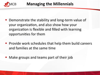 Managing	
  the	
  Millennials
	
  
!  Demonstrate	
  the	
  stability	
  and	
  long-­‐term	
  value	
  of	
  
your	
  organiza4on,	
  and	
  also	
  show	
  how	
  your	
  
organiza4on	
  is	
  ﬂexible	
  and	
  ﬁlled	
  with	
  learning	
  
opportuni4es	
  for	
  them	
  
!  Provide	
  work	
  schedules	
  that	
  help	
  them	
  build	
  careers	
  
and	
  families	
  at	
  the	
  same	
  4me	
  
!  Make	
  groups	
  and	
  teams	
  part	
  of	
  their	
  job	
  

 