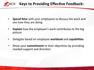 Keys	
  to	
  Providing	
  EﬀecCve	
  Feedback:
	
  
	
  
	
  
• 

Spend	
  Cme	
  with	
  your	
  employees	
  to	
  discuss	
  the	
  work	
  and	
  
see	
  how	
  they	
  are	
  doing	
  

• 

Explain	
  how	
  the	
  employee’s	
  work	
  contributes	
  to	
  the	
  big	
  
picture	
  

• 

Delegate	
  based	
  on	
  employee	
  workload	
  and	
  capabiliCes	
  

• 

Show	
  your	
  commitment	
  to	
  their	
  objec4ves	
  by	
  providing	
  
needed	
  support	
  and	
  direc4on	
  

	
  

 