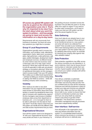 12 - Joining The Dots




                             Joining The Dots


                             Of course any global HR system will                          the grading structure consistent across the
                             only be as good as the information                           business? Are job titles the same or do they
                             the organization puts into it. That’s                        differ from region to region? If you want to
                             why it’s important to be clear from                          be able make comparisons, you’ll need to
                                                                                          make sure that your HR system can link
                             the start about what you want the
                                                                                          all of the pieces together for you.
                             system to achieve – and how people
                             are going to input and access the                            Data Gathering
                             information on a day-to-day basis.
                                                                                          How much data do you already have in your
                             Requirements will vary enormously from                       existing system or systems? What will need
                             business to business, but there are some                     to be transferred across to a new system –
                             key questions you might like to consider:                    and what will need to be collected from
                                                                                          scratch? How accurate is your existing data?
                             Group V Local Requirements                                   Will it need cleansing before you import it into
                                                                                          your new system? Can this system help you
                             Organizations typically need to access key
                                                                                          by validating data during import, for example
                             information, such as labour costs, attendance,
                                                                                          by checking your existing data against new
                             organization charts, talent pool, succession
                                                                                          data validation tables?
                             plans, high performers, under performers, skill
                             gaps, position blockages, development needs                  Data Protection
                             and employee turnover, at different levels.
                             So what metrics does the business need                       Data protection regulations may differ across
                             a helicopter view of to help make critical                   the various countries you are operating in. In
                             decisions? What data might HR teams need                     some instances, there may be issues around
                             to pull off regionally to help with recruitment              storing data on nationals outside their own
                             strategy or succession planning? What kind                   country. A good supplier will be able to help
                             of operational information do line managers                  you ensure your system complies with all the
                             need to access locally? Can your HR system                   relevant legislation.
                             flex to allow you to reflect local requirements?
                             – perhaps by letting you rename existing fields              Security
                             or adding new fields to screens – while still                How will you undertake a systematic
                             enabling company wide consistency.                           approach to managing sensitive corporate
                                                                                          information and ensuring data security? Are
                             Visibility                                                   you confident that you have all the necessary
                             Who needs to be able to see what                             measures and internal procedures in place to
                             information? Do your regional HR managers                    protect your data and minimize any potential
                             need access to information about their local                 security risks. Make sure that you take the
                             territory, or would it be beneficial for them to be          time to talk to your vendor to ensure that their
                             able to compare with neighbouring regions?                   product is architected to protect your data
                             Do line managers need access to detailed                     and if you are using SaaS as a service,
                             employee data across their department or                     check to see if they’ve got ISO 27001
                             business unit – or is it enough for them to                  certification. This shows that a vendor’s
                             be able to drill down into the data for their                information management security processes
                             own team? You’ll also need to check that your                have been independently certified.
                             HR system can handle all of the different roles
                             and data access requirements that you have.                  User Interface / Self-service
                                                                                          How will people in the organization input,
                             Organizational Structure                                     view and retrieve information from the
                             How will the system need to be designed to                   system? In a knowledge-based business
                             ‘fit’ with your organizational structure? How                where everyone has access to a computer,
                             many levels are there in your hierarchy? Is                  employee self-service is relatively easy



               Cezanne Software Ltd · T: +44 (0)20 7202 9300 · F: +44 (0)20 7202 9321 · E: info.uk@cezannesw.com · www.cezannesw.com
 