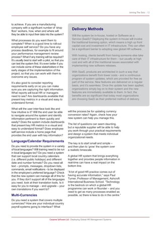 Joining The Dots - 13




to achieve. If you are a manufacturing
company with a significant number of ‘shop
floor’ workers, how, when and where will
                                                           Delivery Methods
they be able to input their data into the system?          Will the system be in-house, hosted or Software as a
                                                           Service (SaaS)? Deploying the system in-house will involve
What processes do you want them to
                                                           the traditional licensing option, which means a high up front
complete? When is a good time to roll-out
employee self service? Do you have any                     capital cost and investment in IT infrastructure. This can often
process deadlines, for example to fit around               be a significant barrier to adopting new global HR software.
your performance management review
                                                           With hosting, clients benefit from having someone else take
process? What if any training will be required?
                                                           care of their IT infrastructure for them – but usually at high
It’s usually best to start with a pilot, so that you
                                                           cost and with all of the traditional issues associated with
can test the system first. It’s even better if you
can include some of these stakeholders in the              implementing new software releases.
early stages of the implementation of the
                                                           With SaaS, products are architected in such a way that
project, so that you can work with them to
                                                           organizations benefit from lower costs - and a continuous
overcome any issues.
                                                           program of system updates, which are provided for free as
It’s also good to consider reporting                       part of the service. New features are delivered on a regular
requirements early on so you can make                      basis, and it’s seamless. Once the update has been applied,
sure you are capturing the right information.              organizations simply log on to their system and the new
What reports will local HR or managers                     features are immediately available to them. In fact, the
need to see? Are dashboards available that                 benefits are so significant that today most organizations
present key metrics in a visual and easy to                are choosing SaaS as their preferred method of delivery.
understand format.

What will the user inter-face look like and
how intuitive is it? Will the end user be able         will the process be for updating currency
to navigate around the system and identify             conversion rates? Again, check how your
information pertinent to them quickly and              new system can help you manage this.
easily? Does the system include dashboards
that present key HR metrics in a visual and            The list of questions can seem daunting,
easy to understand format? Does employee               but a reputable supplier will be able to help
self-service include a home page that                  you work through your practical requirements
provides the end user with key information?            and design a system that meets individual
                                                       organizational needs.
Language/Calendar Requirements
                                                       The key is to start small and simple –
Do you need to provide the system in a variety         and then plan to ‘grow’ the system over
of local languages? Will training need to be run       a realistic timescale.
in local languages too? Do you need a system
that can support local country calendars               A global HR system that brings everything
(i.e. different public holidays) and different         together and provides people information in
date and number formats? Do you need all               real-time can have a real impact on the
text – prompts, messages, dropdown lists,              bottom line.
commands, email notifications - to be displayed
in the employee’s preferred language? Check            “A lot of good HR practice comes out of
that the new system can manage all of this for         having accurate information,” says Paul
you. If they don’t support all of the languages        Turner, Professor of Management, Ashcroft
you need, look at their translation tools. Is it       International Business School. “Technology
easy for you to manage – and upgrade – your            is the bedrock on which a global HR
own translations if you want to?                       programme can work or flounder – and you
                                                       need to get as many processes enabled as
Multi-Currencies                                       possible, so there is less to do in the centre.”
Do you need a system that covers multiple
currencies? How are your individual country
payroll systems going to interface? What



                                     Cezanne Software Ltd · Deploying Global HR Management Systems
 