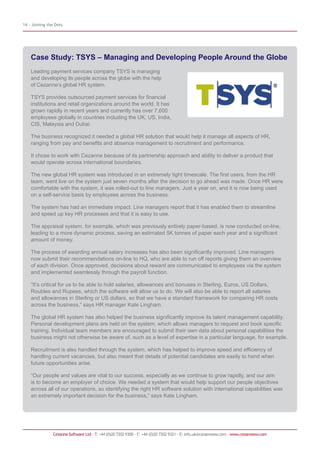 14 - Joining the Dots




    Case Study: TSYS – Managing and Developing People Around the Globe
    Leading payment services company TSYS is managing
    and developing its people across the globe with the help
    of Cezanne’s global HR system.

    TSYS provides outsourced payment services for financial
    institutions and retail organizations around the world. It has
    grown rapidly in recent years and currently has over 7,600
    employees globally in countries including the UK, US, India,
    CIS, Malaysia and Dubai.

    The business recognized it needed a global HR solution that would help it manage all aspects of HR,
    ranging from pay and benefits and absence management to recruitment and performance.

    It chose to work with Cezanne because of its partnership approach and ability to deliver a product that
    would operate across international boundaries.

    The new global HR system was introduced in an extremely tight timescale. The first users, from the HR
    team, went live on the system just seven months after the decision to go ahead was made. Once HR were
    comfortable with the system, it was rolled-out to line managers. Just a year on, and it is now being used
    on a self-service basis by employees across the business.

    The system has had an immediate impact. Line managers report that it has enabled them to streamline
    and speed up key HR processes and that it is easy to use.

    The appraisal system, for example, which was previously entirely paper-based, is now conducted on-line,
    leading to a more dynamic process, saving an estimated 5K tonnes of paper each year and a significant
    amount of money.

    The process of awarding annual salary increases has also been significantly improved. Line managers
    now submit their recommendations on-line to HQ, who are able to run off reports giving them an overview
    of each division. Once approved, decisions about reward are communicated to employees via the system
    and implemented seamlessly through the payroll function.

    “It’s critical for us to be able to hold salaries, allowances and bonuses in Sterling, Euros, US Dollars,
    Roubles and Rupees, which the software will allow us to do. We will also be able to report all salaries
    and allowances in Sterling or US dollars, so that we have a standard framework for comparing HR costs
    across the business,” says HR manager Kate Lingham.

    The global HR system has also helped the business significantly improve its talent management capability.
    Personal development plans are held on the system, which allows managers to request and book specific
    training. Individual team members are encouraged to submit their own data about personal capabilities the
    business might not otherwise be aware of, such as a level of expertise in a particular language, for example.

    Recruitment is also handled through the system, which has helped to improve speed and efficiency of
    handling current vacancies, but also meant that details of potential candidates are easily to hand when
    future opportunities arise.

    “Our people and values are vital to our success, especially as we continue to grow rapidly, and our aim
    is to become an employer of choice. We needed a system that would help support our people objectives
    across all of our operations, so identifying the right HR software solution with international capabilities was
    an extremely important decision for the business,” says Kate Lingham.




               Cezanne Software Ltd · T: +44 (0)20 7202 9300 · F: +44 (0)20 7202 9321 · E: info.uk@cezannesw.com · www.cezannesw.com
 