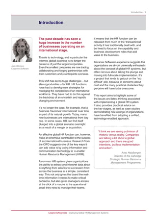 Introduction - 3




                   Introduction


                   The past decade has seen a                            It means that the HR function can be
                   huge increase in the number                           released from much of the ‘transactional’
                                                                         activity it has traditionally dealt with, and
                   of businesses operating on an
                                                                         be freed to focus on the capability and
                   international stage.                                  business development roles that add
                                                                         value to the business.
                   Thanks to technology, and in particular the
                   Internet, global business is no longer the
                                                                         Cezanne Software’s experience suggests that
                   preserve of just the largest corporates.
Julie Windsor,                                                           organizations are almost universally enthusiastic
                   Even the smallest companies are now trading,
Cezanne Software                                                         about the concept of global HR systems, but
                   collaborating and forging partnerships with
                                                                         often nervous about taking the plunge and
                   their customers and counterparts overseas.
                                                                         moving into full-scale implementation. It’s
                                                                         a project that tends to get put on the “too
                   This shift has led to huge challenges – but           difficult” pile, because of concerns about
                   also opportunities – for HR. HR functions             cost and the many practical obstacles they
                   have had to develop new strategies for                perceive will have to be overcome.
                   managing the complexities of an international
                   workforce. They have had to do this against
                                                                         This report aims to highlight some of
                   the backdrop of an uncertain and rapidly
                                                                         the issues and latest thinking associated
                   changing environment.
                                                                         with implementing a global HR system.
                                                                         It also provides practical advice on
                   It’s no longer the case, for example, that a          the key stages, as well as case studies
                   business ‘becomes’ international’ over time           demonstrating how a range of organizations
                   as part of its natural growth. Today, many            have benefited from adopting a unified,
                   new businesses are international from day             technology-enabled approach.
                   one. In some cases, HR can find itself
                   plunged into a global scenario overnight
                   as a result of a merger or acquisition.
                                                                             “I think we are seeing a division of
                   An effective global HR function can, however,              rhetoric versus reality. Companies
                   make an enormous contribution to the success               are talking a lot about a global
                   of an international business. Research from                approach and there are good
                   the CIPD suggests one of the key ways it                   intentions, but less implementation
                   can add value is by using information and                  and action”.
                   communication technology to ‘e-enable’
                                                                                                     Arno Haslberger,
                   Human Resource Management (HRM).
                                                                                              Director of the Ashridge
                                                                                           Strategic Human Resource
                   A common HR system gives organizations                                   Management Programme.
                   the ability to extract and interpret data about
                   everything from salaries to succession from
                   across the business in a simple, consistent
                   way. This not only gives the board the real-
                   time information it needs to make critical
                   decisions, but also gives managers access
                   at the click of a mouse to the operational
                   detail they need to manage their teams.




                           Cezanne Software Ltd · Deploying Global HR Management Systems
 