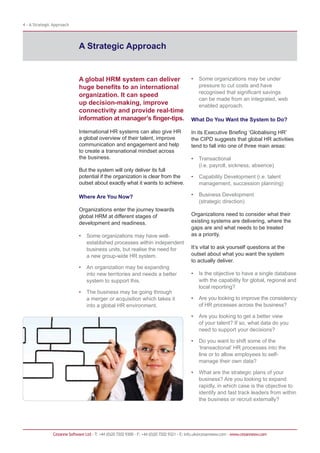 4 - A Strategic Approach




                             A Strategic Approach


                             A global HRM system can deliver                              •   Some organizations may be under
                             huge benefits to an international                                pressure to cut costs and have
                                                                                              recognised that significant savings
                             organization. It can speed
                                                                                              can be made from an integrated, web
                             up decision-making, improve                                      enabled approach.
                             connectivity and provide real-time
                             information at manager’s finger-tips.                        What Do You Want the System to Do?

                             International HR systems can also give HR                    In its Executive Briefing ‘Globalising HR’
                             a global overview of their talent, improve                   the CIPD suggests that global HR activities
                             communication and engagement and help                        tend to fall into one of three main areas:
                             to create a transnational mindset across
                             the business.                                                •   Transactional
                                                                                              (i.e. payroll, sickness, absence)
                             But the system will only deliver its full
                             potential if the organization is clear from the              •   Capability Development (i.e. talent
                             outset about exactly what it wants to achieve.                   management, succession planning)

                             Where Are You Now?                                           •   Business Development
                                                                                              (strategic direction)
                             Organizations enter the journey towards
                             global HRM at different stages of                            Organizations need to consider what their
                             development and readiness.                                   existing systems are delivering, where the
                                                                                          gaps are and what needs to be treated
                             •   Some organizations may have well-                        as a priority.
                                 established processes within independent
                                 business units, but realise the need for                 It’s vital to ask yourself questions at the
                                 a new group-wide HR system.                              outset about what you want the system
                                                                                          to actually deliver.
                             •   An organization may be expanding
                                 into new territories and needs a better                  •   Is the objective to have a single database
                                 system to support this.                                      with the capability for global, regional and
                                                                                              local reporting?
                             •   The business may be going through
                                 a merger or acquisition which takes it                   •   Are you looking to improve the consistency
                                 into a global HR environment.                                of HR processes across the business?

                                                                                          •   Are you looking to get a better view
                                                                                              of your talent? If so, what data do you
                                                                                              need to support your decisions?

                                                                                          •   Do you want to shift some of the
                                                                                              ‘transactional’ HR processes into the
                                                                                              line or to allow employees to self-
                                                                                              manage their own data?

                                                                                          •   What are the strategic plans of your
                                                                                              business? Are you looking to expand
                                                                                              rapidly, in which case is the objective to
                                                                                              identify and fast track leaders from within
                                                                                              the business or recruit externally?




               Cezanne Software Ltd · T: +44 (0)20 7202 9300 · F: +44 (0)20 7202 9321 · E: info.uk@cezannesw.com · www.cezannesw.com
 