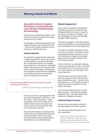 6 - Winning Hearts And Minds




                               Winning Hearts And Minds


                               Successful roll-out of a global                            Global Engagement
                               HR system is not just about the
                                                                                          “If you want to introduce an international
                               nuts and bolts of implementing
                                                                                          HR system you have to involve the local
                               the technology.                                            HR people right from the start, not just for
                                                                                          the roll-out, but also for the design,” says
                               The best and most advanced system in the
                                                                                          Arno Haslberger, director of the Ashridge
                               world won’t deliver the goods if the people
                                                                                          Strategic HRM Programme.
                               using it are not on board.
                                                                                          The ideal, he suggests, is that the business
                               A consultative, partnership approach to the
                                                                                          creates project teams or work groups that are
                               project will help you win ‘hearts and minds’
                                                                                          truly representative of the entire organization.
                               – and the key is to plan ahead for how you
                               are going to achieve that buy-in.
                                                                                          “You have to resist the temptation to divvy
                                                                                          the work up by what is convenient in terms
                               Vested Interests                                           of geographic location, because if you do
                                                                                          that, what tends to happen is that people
                               It’s important to recognise that, particularly
                                                                                          develop strong ‘in-group’ feelings in their
                               in larger organizations, there may be many
                                                                                          local, national groups.”
                               vested interests in maintaining the status
                               quo. A regional HR director, for example,                  If these ‘fault lines’ are allowed to deepen,
                               may not be keen on the idea of a centralised               it can cause the project to stall or even fail,
                               system if they perceive it could reduce their              as people become more focused on their
                               power, influence and status. Hard-pressed                  own, local concerns and lose sight of the
                               line managers may feel that HR is delegating               overall objective.
                               (or dumping) yet another responsibility,
                               which will cause them more work.                           Of course there may be occasions when
                                                                                          there just simply isn’t time to go through a
                                                                                          long consultative process – but even when
    “The technology enables but does not cause the required                               the pressure is on, it’s important to allow at
     connections and sharing.”                                                            least some level of involvement with the
                                                                                          people concerned.
                          (CIPD Executive Briefing, Globalising HR)
                                                                                          “A lot of these things are driven in rather
                                                                                          than consulted in, and there are dangers
                                                                                          attached to that,” says Peter Reilly of the
                               How easy it will be to get engagement with                 Institute for Employment Studies.
                               the project will depend on the nature – and
                               the culture - of the organization. Those                   Getting People Involved
                               organizations who have worked hard to
                               create a shared vision and values may                      So how can you get people involved at
                               have a head start over those who have                      the early stages and win their support?
                               a more autocratic approach.
                                                                                          Here are some ideas that might work in
                               A business that already has strong formal,                 your organization:
                               informal and cross-departmental networks
                               will also be able to move more quickly                     •   Share the business case. Make sure
                               than organizations whose communication                         everyone involved is clear about the
                               mechanisms are less well developed.                            objectives and advantages of the new
                                                                                              system. Don’t just focus on cost savings




               Cezanne Software Ltd · T: +44 (0)20 7202 9300 · F: +44 (0)20 7202 9321 · E: info.uk@cezannesw.com · www.cezannesw.com
 