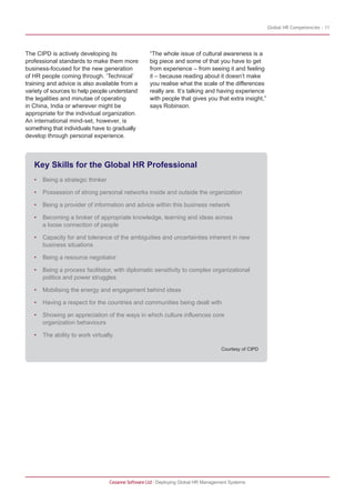 Global HR Competencies - 11
Cezanne Software Ltd · Deploying Global HR Management Systems
The CIPD is actively developing its
professional standards to make them more
business-focused for the new generation
of HR people coming through. ‘Technical’
training and advice is also available from a
variety of sources to help people understand
the legalities and minutae of operating
in China, India or wherever might be
appropriate for the individual organization.
An international mind-set, however, is
something that individuals have to gradually
develop through personal experience.
“The whole issue of cultural awareness is a
big piece and some of that you have to get
from experience – from seeing it and feeling
it – because reading about it doesn’t make
you realise what the scale of the differences
really are. It’s talking and having experience
with people that gives you that extra insight,”
says Robinson.
Key Skills for the Global HR Professional
• Being a strategic thinker
• Possession of strong personal networks inside and outside the organization
• Being a provider of information and advice within this business network
• Becoming a broker of appropriate knowledge, learning and ideas across
a loose connection of people
• Capacity for and tolerance of the ambiguities and uncertainties inherent in new
business situations
• Being a resource negotiator
• Being a process facilitator, with diplomatic sensitivity to complex organizational
politics and power struggles
• Mobilising the energy and engagement behind ideas
• Having a respect for the countries and communities being dealt with
• Showing an appreciation of the ways in which culture influences core
organization behaviours
• The ability to work virtually.
Courtesy of CIPD
 