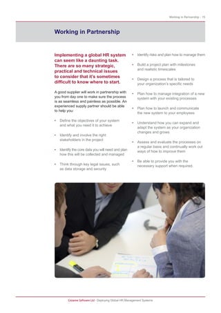 Working in Partnership - 15
Cezanne Software Ltd · Deploying Global HR Management Systems
Working in Partnership
Implementing a global HR system
can seem like a daunting task.
There are so many strategic,
practical and technical issues
to consider that it’s sometimes
difficult to know where to start.
A good supplier will work in partnership with
you from day one to make sure the process
is as seamless and painless as possible. An
experienced supply partner should be able
to help you:
• Define the objectives of your system
and what you need it to achieve
• Identify and involve the right
stakeholders in the project
• Identify the core data you will need and plan
how this will be collected and managed
• Think through key legal issues, such
as data storage and security
• Identify risks and plan how to manage them
• Build a project plan with milestones
and realistic timescales
• Design a process that is tailored to
your organization’s specific needs
• Plan how to manage integration of a new
system with your existing processes
• Plan how to launch and communicate
the new system to your employees
• Understand how you can expand and
adapt the system as your organization
changes and grows
• Assess and evaluate the processes on
a regular basis and continually work out
ways of how to improve them
• Be able to provide you with the
necessary support when required.
 