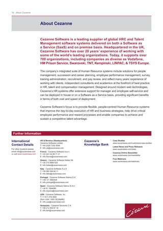 About Cezanne
16 - About Cezanne
Cezanne Software is a leading supplier of global HRC and Talent
Management software systems delivered on both a Software as
a Service (SaaS) and on premise basis. Headquartered in the UK,
Cezanne Software has over 20 years’ experience of working with
some of the world’s leading organizations. Today, it supports over
700 organizations, including companies as diverse as Vodafone,
HM Prison Service, Swarovski, TNT, Kempinski, LINPAC, & TSYS Europe.
The company’s integrated suite of Human Resource systems include solutions for people
management, succession and career planning, employee performance management, survey,
training administration, recruitment, and pay review, and reflect many years’ experience of
working with clients, independent consultants and academics at the forefront of best practice
in HR, talent and compensation management. Designed around modern web technologies,
Cezanne’s HR systems offer extensive support for manager and employee self-service and
can be deployed in house or on a Software as a Service basis, providing significant benefits
in terms of both cost and speed of deployment.
Cezanne Software’s focus is to provide flexible, people-centred Human Resource systems
that improve the day-to-day execution of HR and business strategies, help drive critical
employee performance and reward processes and enable companies to achieve and
sustain a competitive talent advantage.
Further Information
UK & Benelux (Headquarters)
Cezanne Software Limited
T: +44 (0)20 7202 9300
E: info.uk@cezannesw.com
France - Cezanne Software S.a.r.l.
T: +33 (0)1 44 09 71 21
E: info.france@cezannesw.com
Greece - Cezanne Software Hellas SA
T: +30 210 6895 625
E: info.hellas@cezannesw.com
Italy - Cezanne Software S.p.A.
T: +39 080 549 84 11
E: info.italia@cezannesw.com
Portugal - Cezanne Software Ibérica S.A.
T: +351 21 3562024
E: info.portugal@cezannesw.com
Spain - Cezanne Software Ibérica S.A.U.
T: +34 91 7684080
E: info.espana@cezannesw.com
USA - Cezanne Software, Inc.
T: +1 617 418-3945
(from USA 1 800 CEZANNE)
E: info.usa@cezannesw.com
Venezuela - Cezanne Solutions C.A.
T: +58 212 959 87 16
E: info.lam@cezannesw.com
Cezanne’s
Knowledge Bank
Case Studies
www.cezannesw.com/customers/case-studies
Latest News and Press Releases
www.cezannesw.com/news
Cezanne Online Newsletter
www.cezannesw.com/newsletter
Free Webinars
www.cezannesw.com/webinars
International
Contact Details
For other locations please
email info@cezannesw.com
or visit www.cezannesw.com
 