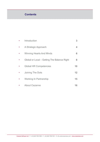Contents
Cezanne Software Ltd · T: +44 (0)20 7202 9300 · F: +44 (0)20 7202 9321 · E: info.uk@cezannesw.com · www.cezannesw.com
• Introduction
• A Strategic Approach
• Winning Hearts And Minds
• Global or Local – Getting The Balance Right
• Global HR Competencies
• Joining The Dots
• Working In Partnership
• About Cezanne
3
4
6
8
10
12
15
16
 