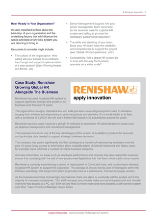 A Strategic Approach - 5
How ‘Ready’ is Your Organization?
It’s also important to think about the
backdrop of your organization and the
underlying factors that will influence the
speed and style of any new system you
are planning to bring in.
Key points to consider might include:
• The culture of the organization: How
willing will your people be to embrace
the change and support implementation
of a new system? (See ‘Winning Hearts
and Minds’, p6)
• Senior Management Support: Are your
senior management team convinced
by the business case for a global HR
system and willing to provide the
necessary support and resources?
• The skills and standing of your team:
Does your HR team have the credibility
and competencies to support the project
(see ‘Global HR Competencies’, p10)
• Compatibility: Will a global HR system be
in tune with the way the business
operates on a wider scale?
Cezanne Software Ltd · Deploying Global HR Management Systems
Case Study: Renishaw
Growing Global HR
Alongside The Business
Renishaw has used its global HR system to
support significant change and growth in its
business over the past 18 years.
The organization designs, manufactures and sells precision measuring equipment used in industries
ranging from aviation and engineering to pharmaceuticals and dentistry. It’s a world leader in its field,
with a workforce of 1,200 in the UK and a further 680 based in 32 subsidiaries around the world.
Renishaw has long used Cezanne’s global HR software to streamline HR administration in areas such
as absence management and recruitment management.
The business has found one of the key advantages of the system is its ability to produce the accurate
and up-to-date data needed to support strategic business decisions.
The company has grown significantly and has undergone a number of restructuring exercises over the
past 10 years. Easy access to information about available talent, divisional headcount and salary costs,
for example, have informed a number of critical business decisions.
Accurate information on areas such as employee performance and diversity has also helped the business
ensure it is complying with the raft of new employment legislation that has been introduced in recent years.
Renishaw is currently experiencing a period of rapid growth in China and India, and is planning to develop
its global HR system to support the expansion. The package is already being used by managers within the
Chinese subsidiary, with longer term plans to possibly look at a self-service, Chinese language version.
As the business becomes increasingly international, there are plans to eventually roll the system out to the
majority of overseas subsidiaries. “Our staff overseas are primarily sales and service personnel and virtually
everyone has access to a PC, so I think we are likely to move more and more towards a self-service system
over time,” says Personnel Manager Gwyn Jones.
 
