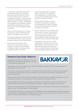 Winning Hearts And Minds - 7
Cezanne Software Ltd · Deploying Global HR Management Systems
– explain how a global HR system will
provide better data, make managers
lives easier and free their time to focus
on more strategic tasks. Sometimes
something as simple as a company-wide
organization chart will help managers feel
more connected. For others, standardizing
and automating core processes to reduce
administrative overheads and provide
access to up to date management reports
is important.
• Have an internal project launch meeting
to generate a sense of excitement and
explain how people can get involved.
• Ask local managers what would make the
most difference to them, and ensure that
the system delivers their key requirements
• Involve the wider HR team in the
procurement process. Ask potential
suppliers to organise a demonstration
so people can get a real sense of what
a global HR system can deliver.
• Include key stakeholders in process
design workshops. This will create
early engagement and will also help
you ensure the resulting system meets
everyone’s information needs.
• Identify project champions. Ask for
volunteers to help pilot the system in
their departments or regions. Get them
to act as ‘ambassadors’ for the project
throughout the business.
• Look for quick wins. Try and identify parts
of the project or areas of the business
where you can get the system off the
ground quickly. Demonstrating early
success will help maintain momentum and
keep interest and excitement levels high.
• Be prepared to take decisions. While
collaboration is important, you won’t be
able to please every body all of the time.
Start with those areas that share your
vision, and bring the others on board later.
A phased implementation is always best.
Snapshot Case Study: Bakkavor
Leading food manufacturer Bakkavor Group used
its global HR conference as the platform to launch
a new international HR system.
The business, which has headquarters in the UK and Iceland, operates 57 factories and employs over
19,000 people in ten countries.
The group is using Cezanne’s software to manage key HR processes across its international operations,
encompassing everything from absence management and reward to performance management and
succession planning.
Bakkavor felt its annual HR conference presented an ideal opportunity to highlight the benefits of the new
international HR system and get early buy-in from the people who would be using it.
Representatives from Cezanne attended the conference to demonstrate the system and explain how it
would streamline time-consuming HR processes and make managers’ jobs easier on the front line.
Response to the presentation was overwhelmingly positive, with HR teams from across the business keen
to get involved in the early stages of implementation.
“The global HR conference was attended by all of Bakkavor’s HR management team and the feedback from
the presentation of the software was really positive, with almost every site wanting to participate in the pilot
stage,” said Katie Heath, Bakkavor HR Systems Manager.
 