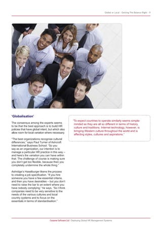 Global or Local – Getting The Balance Right - 9
Cezanne Software Ltd · Deploying Global HR Management Systems
“To expect countries to operate similarly seems simple-
minded as they are all so different in terms of history,
culture and traditions. Internet technology, however, is
bringing Western culture throughout the world and is
affecting styles, cultures and aspirations.”
‘Globalisation’
The consensus among the experts seems
to be that the best approach is to build HR
policies that have global intent, but which also
allow room for local variation where necessary.
“The best organizations recognise cultural
differences,” says Paul Turner of Ashcroft
International Business School. “So you
say as an organization, our intention is to
manage a particular HR practice in this way –
and here’s the variation you can have within
that. The challenge of course is making sure
you don’t get too flexible, because then you
completely undermine the whole thing.”
Ashridge’s Haselburger likens the process
to creating a job specification. “If you hire
someone you have a few essential criteria,
and then you have desirables – but you don’t
need to raise the bar to an extent where you
have nobody complying,” he says. “So I think
companies need to be very sensitive to the
needs of the various cultures and local
country systems and to focus on the
essentials in terms of standardisation.”
 