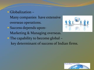 Globalization –    Many companies  have extensive   overseas operations.Success depends upon-    Marketing & Managing overseas.The capability to become global –    key determinant of success of Indian firms. 