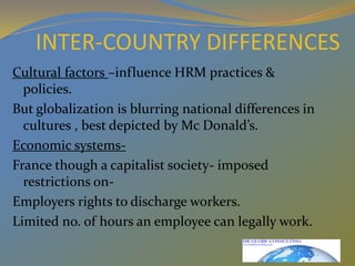 INTER-COUNTRY DIFFERENCES Cultural factors –influence HRM practices & policies.But globalization is blurring national differences in cultures , best depicted by Mc Donald’s.Economic systems- France though a capitalist society- imposed restrictions on-Employers rights to discharge workers.Limited no. of hours an employee can legally work.