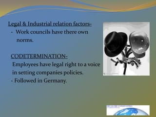 Legal & Industrial relation factors-  -  Work councils have there own      norms.CODETERMINATION-   Employees have legal right to a voice   in setting companies policies.  - Followed in Germany.