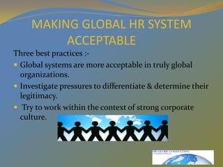MAKING GLOBAL HR SYSTEM ACCEPTABLEThree best practices :-Global systems are more acceptable in truly global organizations.Investigate pressures to differentiate & determine their legitimacy. Try to work within the context of strong corporate culture.