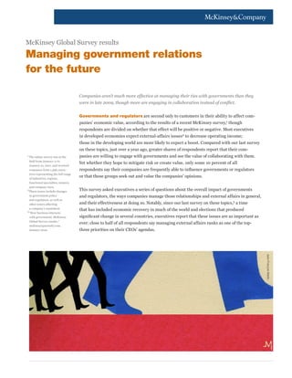 McKinsey Global Survey results
Managing government relations
for the future

                                       Companies aren’t much more effective at managing their ties with governments than they
                                       were in late 2009, though more are engaging in collaboration instead of conflict.


                                       Governments and regulators are second only to customers in their ability to affect com-
                                       panies’ economic value, according to the results of a recent McKinsey survey,1 though
                                       respondents are divided on whether that effect will be positive or negative. Most executives
                                       in developed economies expect external-affairs issues2 to decrease operating income;
                                       those in the developing world are more likely to expect a boost. Compared with our last survey
                                       on these topics, just over a year ago, greater shares of respondents report that their com-
1	
  The online survey was in the         panies are willing to engage with governments and see the value of collaborating with them.
   field from January 11 to
                                       Yet whether they hope to mitigate risk or create value, only some 10 percent of all
   January 21, 2011, and received
   responses from 1,396 execu-         respondents say their companies are frequently able to influence governments or regulators
   tives representing the full range
   of industries, regions,
                                       or that those groups seek out and value the companies’ opinions.
   functional specialties, tenures,
   and company sizes.
2
  	 hese issues include changes
  T                                    This survey asked executives a series of questions about the overall impact of governments
   in government policy                and regulators, the ways companies manage those relationships and external affairs in general,
   and regulation, as well as
   other issues affecting              and their effectiveness at doing so. Notably, since our last survey on these topics,3 a time
   a company’s reputation.
3
                                       that has included economic recovery in much of the world and elections that produced
 	 How business interacts
  “
   with government: McKinsey           significant change in several countries, executives report that these issues are as important as
   Global Survey results,”
                                       ever: close to half of all respondents say managing external affairs ranks as one of the top-
   mckinseyquarterly.com,
   January 2010.                       three priorities on their CEOs’ agendas.




                                                                                                                                          Jean-François Martin
 