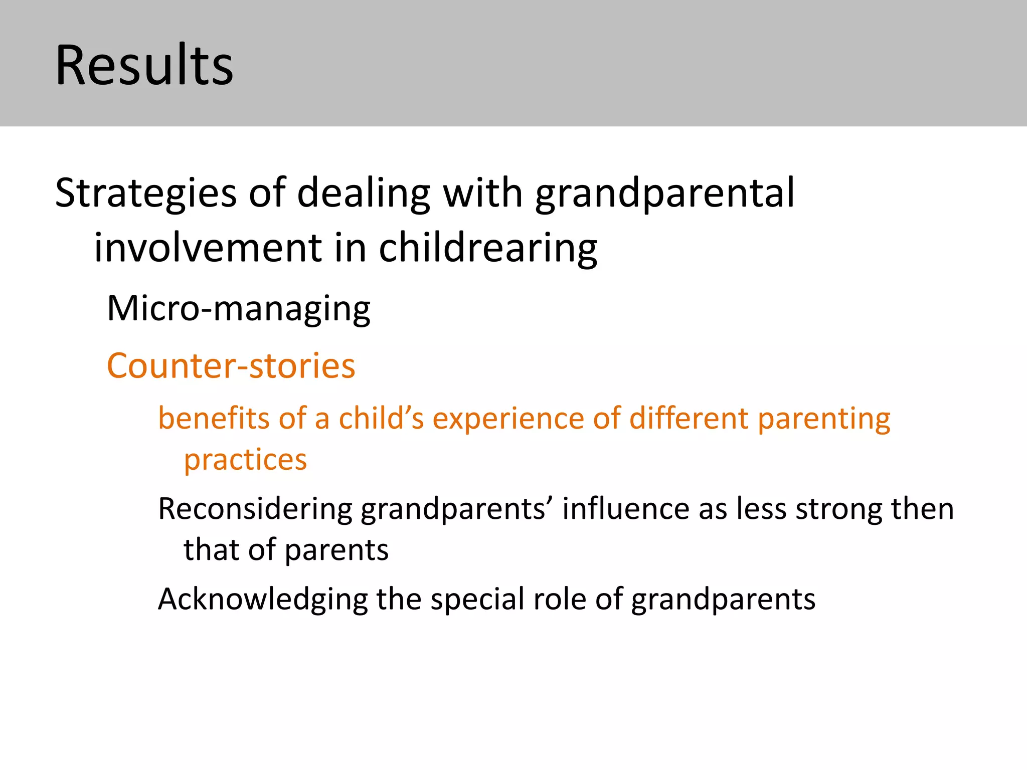 Results
Strategies of dealing with grandparental
involvement in childrearing
Micro-managing
Counter-stories
benefits of a child’s experience of different parenting
practices
Reconsidering grandparents’ influence as less strong then
that of parents (‘I just hope that the moments when I
am with my daughter myself will eliminate all these
things’)
Acknowledging the special role of grandparents
 