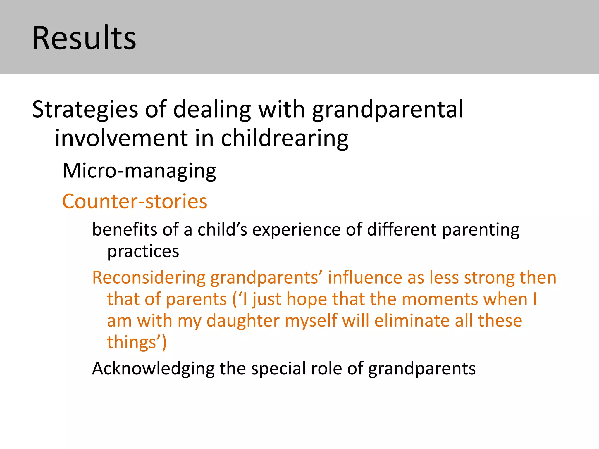 Results
Strategies of dealing with grandparental
involvement in childrearing
Micro-managing
Counter-stories
benefits of a child’s experience of different parenting practices
Reconsidering grandparents’ influence as less strong then that
of parents
Acknowledging the special role of grandparents (“there should
be such a person in a child’s life, who pampers her,
grandmothers are those who lay the ground of ‘absolute
kindness’, not the parents”)
 