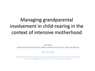 Managing grandparental
involvement in child-rearing in the
context of intensive motherhood
Lisa Sivak,
National Research University ‘Higher School of Economics’, Moscow (Russia)
24th June, 2016
Parenting and Personhood: Cross-cultural perspectives on family-life, expertise,
and risk management, Centre for parenting Culture Studies
 