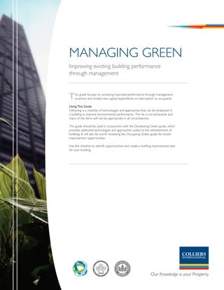 ManaGInG Green
Improving existing building performance
through management



T   his guide focuses on achieving improved performance through management
    practices and limited new capital expenditure or interruption to occupants.

Using This Guide
Following is a checklist of technologies and approaches that can be employed in
a building to improve environmental performance. The list is not exhaustive and
many of the items will not be appropriate in all circumstances.

This guide should be used in conjunction with the Developing Green guide, which
provides additional technologies and approaches suited to the refurbishment of
buildings. It will also be worth reviewing the Occupying Green guide, for tenant
improvement opportunities.

Use the checklist to identify opportunities and create a building improvement plan
for your building.
 