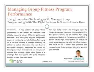 Managing Group Fitness Program
Performance
Using Innovative Technologies To Manage Group
Programming With The Right Partners Is Smart - Here’s How

Overview:        A key problem with group fitness           How can facility owners and managers ease the
programming is that owners and managers have                burden of managing their group program offering ? In
difficulty measuring relevant KPI’s (key performance        this special overview, we will examine how using
indicators). With many group programs being offered         management leader C.K. Prahalad’s concept of R=G in
as part of membership and with facilities often relying     concert with the right vendor partner can help you to
on a part-time instructor to oversee scheduling, its        obtain global resources that solve this difficult problem.
difficult to collect information that can lead to           The result will be a better more profitable well
appropriate decisions. Resources are limited so             managed group fitness program offering for you and
knowing your return on investment, and how you can          your members.
optimize your schedule among other factors is a
challenge. Few club systems offer quality integrated
solutions to make these tasks easier.
                                                                                  Bryan O’Rourke - Bryan@fitmarc.com
                                                                                                   CSO, Principal and
                                                   February 2011                         Technology Expert for Fitmarc   1
 
