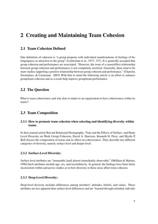 2 Creating and Maintaining Team Cohesion

2.1 Team Cohesion Deﬁned

One deﬁnition of cohesion is “a group property with individual manifestations of feelings of be-
longingness or attraction to the group” (Lieberman et al., 1973: 337). It is generally accepted that
group cohesion and performance are associated. “However, the issue of a cause/effect relationship
between group cohesion and performance is not completely resolved. Generally, there tend to be
more studies supporting a positive relationship between group cohesion and performance.” [Chansler,
Swamidass, & Cammann. 2003] With that in mind the following article is an effort to enhance
group/team cohesion and as a result help improve group/team performance.


2.2 The Question

What is team cohesiveness and why does it matter to an organization to have cohesiveness within its
teams?


2.3 Team Composition

2.3.1 How to promote team cohesion when selecting and identifying diversity within
      teams

In their journal article Beyond Relational Demography: Time and the Effects of Surface- and Deep-
Level Diversity on Work Group Cohesion, David A. Harrison, Kenneth H. Price, and Myrtle P.
Bell discuss the composition of teams and its effect on cohesiveness. They describe two different
categories of diversity, namely surface level and deeper level.


2.3.2 Surface-Level Diversity:

Surface level attributes are “immutable [and] almost immediately observable.” [Milliken & Martins,
1996] Such attributes include age, sex, and race/ethnicity. In general, the ﬁndings have been fairly
inconsistent within and across studies as to how diversity in these areas affect team cohesion.


2.3.3 Deep-Level Diversity:

Deep-level diversity includes differences among members’ attitudes, beliefs, and values. These
attributes are less apparent than surface-level differences and are “learned through extended, individu-



                                                                                                      5
 
