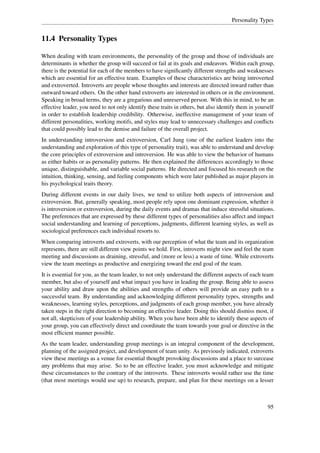 Personality Types


11.4 Personality Types

When dealing with team environments, the personality of the group and those of individuals are
determinants in whether the group will succeed or fail at its goals and endeavors. Within each group,
there is the potential for each of the members to have signiﬁcantly different strengths and weaknesses
which are essential for an effective team. Examples of these characteristics are being introverted
and extroverted. Introverts are people whose thoughts and interests are directed inward rather than
outward toward others. On the other hand extroverts are interested in others or in the environment.
Speaking in broad terms, they are a gregarious and unreserved person. With this in mind, to be an
effective leader, you need to not only identify these traits in others, but also identify them in yourself
in order to establish leadership credibility. Otherwise, ineffective management of your team of
different personalities, working motifs, and styles may lead to unnecessary challenges and conﬂicts
that could possibly lead to the demise and failure of the overall project.
In understanding introversion and extroversion, Carl Jung (one of the earliest leaders into the
understanding and exploration of this type of personality trait), was able to understand and develop
the core principles of extroversion and introversion. He was able to view the behavior of humans
as either habits or as personality patterns. He then explained the differences accordingly to those
unique, distinguishable, and variable social patterns. He directed and focused his research on the
intuition, thinking, sensing, and feeling components which were later published as major players in
his psychological traits theory.
During different events in our daily lives, we tend to utilize both aspects of introversion and
extroversion. But, generally speaking, most people rely upon one dominant expression, whether it
is introversion or extroversion, during the daily events and dramas that induce stressful situations.
The preferences that are expressed by these different types of personalities also affect and impact
social understanding and learning of perceptions, judgments, different learning styles, as well as
sociological preferences each individual resorts to.
When comparing introverts and extroverts, with our perception of what the team and its organization
represents, there are still different view points we hold. First, introverts might view and feel the team
meeting and discussions as draining, stressful, and (more or less) a waste of time. While extroverts
view the team meetings as productive and energizing toward the end goal of the team.
It is essential for you, as the team leader, to not only understand the different aspects of each team
member, but also of yourself and what impact you have in leading the group. Being able to assess
your ability and draw upon the abilities and strengths of others will provide an easy path to a
successful team. By understanding and acknowledging different personality types, strengths and
weaknesses, learning styles, perceptions, and judgments of each group member, you have already
taken steps in the right direction to becoming an effective leader. Doing this should dismiss most, if
not all, skepticism of your leadership ability. When you have been able to identify these aspects of
your group, you can effectively direct and coordinate the team towards your goal or directive in the
most efﬁcient manner possible.
As the team leader, understanding group meetings is an integral component of the development,
planning of the assigned project, and development of team unity. As previously indicated, extroverts
view these meetings as a venue for essential thought provoking discussions and a place to surcease
any problems that may arise. So to be an effective leader, you must acknowledge and mitigate
these circumstances to the contrary of the introverts. These introverts would rather use the time
(that most meetings would use up) to research, prepare, and plan for these meetings on a lesser



                                                                                                      95
 