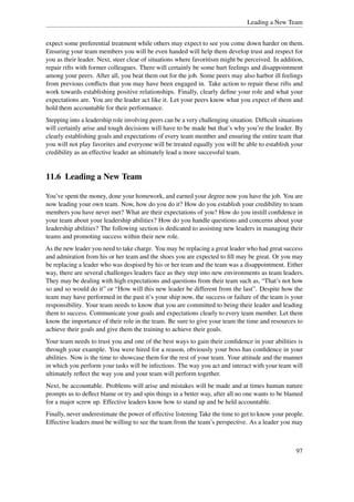 Leading a New Team


expect some preferential treatment while others may expect to see you come down harder on them.
Ensuring your team members you will be even handed will help them develop trust and respect for
you as their leader. Next, steer clear of situations where favoritism might be perceived. In addition,
repair rifts with former colleagues. There will certainly be some hurt feelings and disappointment
among your peers. After all, you beat them out for the job. Some peers may also harbor ill feelings
from previous conﬂicts that you may have been engaged in. Take action to repair these rifts and
work towards establishing positive relationships. Finally, clearly deﬁne your role and what your
expectations are. You are the leader act like it. Let your peers know what you expect of them and
hold them accountable for their performance.
Stepping into a leadership role involving peers can be a very challenging situation. Difﬁcult situations
will certainly arise and tough decisions will have to be made but that’s why you’re the leader. By
clearly establishing goals and expectations of every team member and ensuring the entire team that
you will not play favorites and everyone will be treated equally you will be able to establish your
credibility as an effective leader an ultimately lead a more successful team.


11.6 Leading a New Team

You’ve spent the money, done your homework, and earned your degree now you have the job. You are
now leading your own team. Now, how do you do it? How do you establish your credibility to team
members you have never met? What are their expectations of you? How do you instill conﬁdence in
your team about your leadership abilities? How do you handle questions and concerns about your
leadership abilities? The following section is dedicated to assisting new leaders in managing their
teams and promoting success within their new role.
As the new leader you need to take charge. You may be replacing a great leader who had great success
and admiration from his or her team and the shoes you are expected to ﬁll may be great. Or you may
be replacing a leader who was despised by his or her team and the team was a disappointment. Either
way, there are several challenges leaders face as they step into new environments as team leaders.
They may be dealing with high expectations and questions from their team such as, “That’s not how
so and so would do it” or “How will this new leader be different from the last”. Despite how the
team may have performed in the past it’s your ship now, the success or failure of the team is your
responsibility. Your team needs to know that you are committed to being their leader and leading
them to success. Communicate your goals and expectations clearly to every team member. Let them
know the importance of their role in the team. Be sure to give your team the time and resources to
achieve their goals and give them the training to achieve their goals.
Your team needs to trust you and one of the best ways to gain their conﬁdence in your abilities is
through your example. You were hired for a reason, obviously your boss has conﬁdence in your
abilities. Now is the time to showcase them for the rest of your team. Your attitude and the manner
in which you perform your tasks will be infectious. The way you act and interact with your team will
ultimately reﬂect the way you and your team will perform together.
Next, be accountable. Problems will arise and mistakes will be made and at times human nature
prompts us to deﬂect blame or try and spin things in a better way, after all no one wants to be blamed
for a major screw up. Effective leaders know how to stand up and be held accountable.
Finally, never underestimate the power of effective listening Take the time to get to know your people.
Effective leaders must be willing to see the team from the team’s perspective. As a leader you may



                                                                                                     97
 