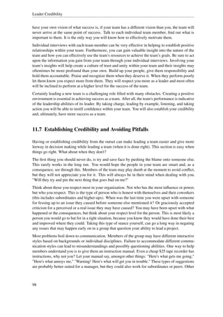 Leader Credibility


have your own vision of what success is, if your team has a different vision than you, the team will
never arrive at the same point of success. Talk to each individual team member, ﬁnd out what is
important to them. It is the only way you will know how to effectively motivate them.
Individual interviews with each team member can be very effective in helping to establish positive
relationships within your team. Furthermore, you can gain valuable insight into the nature of the
team and how you can effectively use the team’s resources to achieve the team’s goals. Be sure to act
upon the information you gain from your team through your individual interviews. Involving your
team’s insights will help create a culture of trust and unity within your team and their insights may
oftentimes be more profound than your own. Build up your people, give them responsibility and
hold them accountable. Praise and recognize them when they deserve it. When they perform poorly
let them know you expect more from them. They will respect you more as a leader and most often
will be inclined to perform at a higher level for the success of the team.
Certainly leading a new team is a challenging role ﬁlled with many obstacles. Creating a positive
environment is essential in achieving success as a team. After all, the team's performance is indicative
of the leadership abilities of its leader. By taking charge, leading by example, listening, and taking
action you will be able to instill conﬁdence within your team. You will also establish your credibility
and, ultimately, have more success as a team.


11.7 Establishing Credibility and Avoiding Pitfalls

Having or establishing credibility from the outset can make leading a team easier and give more
leeway in decision making while leading a team (when it is done right). This section is easy when
things go right. What about when they don't?
The ﬁrst thing you should never do, is try and save face by pushing the blame onto someone else.
This rarely works in the long run. You would hope the people in your team are smart and, as a
consequence, see through this. Members of the team may play dumb at the moment to avoid conﬂict,
but they will not appreciate you for it. This will always be in their mind when dealing with you.
"Will they try and pin the next thing that goes bad on me?"
Think about those you respect most in your organization. Not who has the most inﬂuence or power,
but who you respect. This is the type of person who is honest with themselves and their coworkers
(this includes subordinates and higher-ups). When was the last time you were upset with someone
for fessing up to an issue they caused before someone else mentioned it? Or graciously accepted
criticism for a perceived or a real issue they may have caused? You may have been upset with what
happened or the consequences, but think about your respect level for the person. This is most likely a
person you would go to bat for in a tight situation, because you know they would have done their best
and improved where they could. Taking this type of stance yourself, can go a long way in negating
any issues that may happen early on in a group that question your ability to lead a project.
Most problems boil down to communication. Members of the group may have different interactive
styles based on backgrounds or individual disciplines. Failure to accommodate different commu-
nication styles can lead to misunderstandings and possibly questioning abilities. One way to help
members understand you is to give them an instruction manual. Even a cheap $25 tape recorder has
instructions, why not you? Let your manual say, amongst other things: "Here's what gets me going,"
"Here's what annoys me," "Warning! Here's what will get you in trouble." These types of suggestions
are probably better suited for a manager, but they could also work for subordinates or peers. Other



98
 