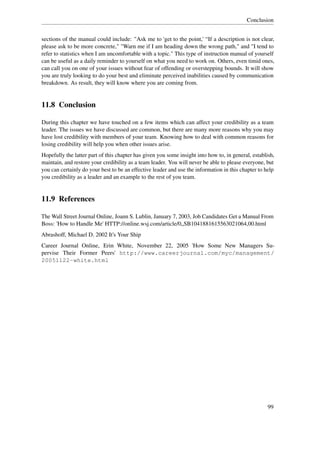 Conclusion


sections of the manual could include: "Ask me to 'get to the point,' “If a description is not clear,
please ask to be more concrete," "Warn me if I am heading down the wrong path," and "I tend to
refer to statistics when I am uncomfortable with a topic." This type of instruction manual of yourself
can be useful as a daily reminder to yourself on what you need to work on. Others, even timid ones,
can call you on one of your issues without fear of offending or overstepping bounds. It will show
you are truly looking to do your best and eliminate perceived inabilities caused by communication
breakdown. As result, they will know where you are coming from.


11.8 Conclusion

During this chapter we have touched on a few items which can affect your credibility as a team
leader. The issues we have discussed are common, but there are many more reasons why you may
have lost credibility with members of your team. Knowing how to deal with common reasons for
losing credibility will help you when other issues arise.
Hopefully the latter part of this chapter has given you some insight into how to, in general, establish,
maintain, and restore your credibility as a team leader. You will never be able to please everyone, but
you can certainly do your best to be an effective leader and use the information in this chapter to help
you credibility as a leader and an example to the rest of you team.


11.9 References

The Wall Street Journal Online, Joann S. Lublin, January 7, 2003, Job Candidates Get a Manual From
Boss: 'How to Handle Me' HTTP://online.wsj.com/article/0„SB1041881615563021064,00.html
Abrashoff, Michael D. 2002 It's Your Ship
Career Journal Online, Erin White, November 22, 2005 'How Some New Managers Su-
pervise Their Former Peers' http://www.careerjournal.com/myc/management/
20051122-white.html




                                                                                                     99
 