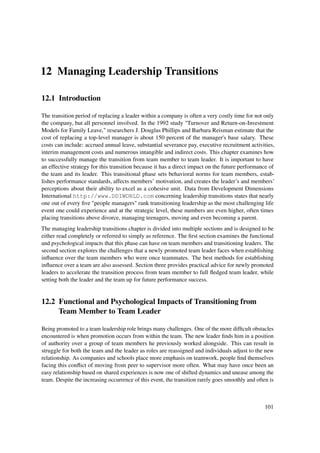 12 Managing Leadership Transitions

12.1 Introduction

The transition period of replacing a leader within a company is often a very costly time for not only
the company, but all personnel involved. In the 1992 study "Turnover and Return-on-Investment
Models for Family Leave," researchers J. Douglas Phillips and Barbara Reisman estimate that the
cost of replacing a top-level manager is about 150 percent of the manager's base salary. These
costs can include: accrued annual leave, substantial severance pay, executive recruitment activities,
interim management costs and numerous intangible and indirect costs. This chapter examines how
to successfully manage the transition from team member to team leader. It is important to have
an effective strategy for this transition because it has a direct impact on the future performance of
the team and its leader. This transitional phase sets behavioral norms for team members, estab-
lishes performance standards, affects members’ motivation, and creates the leader’s and members’
perceptions about their ability to excel as a cohesive unit. Data from Development Dimensions
International http://www.DDIWORLD.com concerning leadership transitions states that nearly
one out of every ﬁve "people managers" rank transitioning leadership as the most challenging life
event one could experience and at the strategic level, these numbers are even higher, often times
placing transitions above divorce, managing teenagers, moving and even becoming a parent.
The managing leadership transitions chapter is divided into multiple sections and is designed to be
either read completely or referred to simply as reference. The ﬁrst section examines the functional
and psychological impacts that this phase can have on team members and transitioning leaders. The
second section explores the challenges that a newly promoted team leader faces when establishing
inﬂuence over the team members who were once teammates. The best methods for establishing
inﬂuence over a team are also assessed. Section three provides practical advice for newly promoted
leaders to accelerate the transition process from team member to full ﬂedged team leader, while
setting both the leader and the team up for future performance success.


12.2 Functional and Psychological Impacts of Transitioning from
     Team Member to Team Leader

Being promoted to a team leadership role brings many challenges. One of the more difﬁcult obstacles
encountered is when promotion occurs from within the team. The new leader ﬁnds him in a position
of authority over a group of team members he previously worked alongside. This can result in
struggle for both the team and the leader as roles are reassigned and individuals adjust to the new
relationship. As companies and schools place more emphasis on teamwork, people ﬁnd themselves
facing this conﬂict of moving from peer to supervisor more often. What may have once been an
easy relationship based on shared experiences is now one of shifted dynamics and unease among the
team. Despite the increasing occurrence of this event, the transition rarely goes smoothly and often is



                                                                                                   101
 