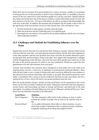 Challenges and Methods for Establishing Inﬂuence over the Team


While there may be resistance from group members for a variety of reasons, whether it is resentment
of being passed over for the promotion or doubt of one's leadership skills, it is probably in the best
interest of the new supervisor to deal with those people on a case-by-case basis. Initially both the
new leader and former peer may be hesitant to continue a social relationship outside of work; this
does not have to be the case. As long as both parties are able to recognize and acknowledge that
work stays at the ofﬁce. In addition, the transition may be helped if the new leader is able to focus on
the opportunity of the new position, not just for him, but the team. This will help in 3 ways:
    1. Provide framework to help separate coworkers from the leader
    2. Make the promotion and new leadership more of an uplifting goal
    3. Encourage new associations to be created for the promoted employee and the new set of peers
       (other leadership members)


12.3 Challenges and Methods for Establishing Inﬂuence over the
     Team

Imagine that you have been part of a team that has been working on a project. Having worked closely
with each other for some time, each participant has become familiar with the skills and competencies
of the other members and the team dynamics have been such that all consider themselves peers,
having equal skills and knowledge to bring to the table. Now suppose that management is unhappy
with the disappointing results that have come from this team effort and they have asked you to lead
the team to the desired outcomes for which it was ﬁrst established. Would you expect this new
appointment to be met with resistance from your peers?
Actually, team members who transition into a managerial or team leader role in the midst of an
ongoing project can face a wide array of challenges in asserting their newfound inﬂuence. Most
likely the new leader is now in charge of his/her peers and it may prove difﬁcult for team members to
take direction from someone whom they still consider as an equal. The transition period for a new
leader is encumbered with a variety of resistive tendencies that may not only cause delays, but also a
signiﬁcant loss of focus which will lead to even greater problems down the road.
Once the group dynamic changes, already existing social biases can be augmented or new social
biases can arise that can further complicate the matter. Underlying social biases like false uniqueness,
recency biases, and stereotyping can begin to emerge and become a prevalent part of the team
atmosphere. According to Gerardo Okhuysen in his article “Managers and Social Processes” these
biases have the deﬁnitions described in the table below.
    Social Biases          Deﬁnition
    False Uniqueness       The false uniqueness effect refers to the tendency we have to under-
                          estimate the number of people who do what we do, and like what we
                          like.
    Recency Biases1        As we gather information about others or about situations, we give
                          much more weight to information that is acquired recently, sometimes
                          completely forgetting all the things that happened before.




1    http://en.wikipedia.org/wiki/Recency_effect




                                                                                                    103
 