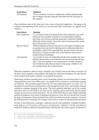 Managing Leadership Transitions


    Social Biases          Deﬁnition
    Stereotyping2          This is a tendency we have to simplify the world by putting people
                          into a category, and then ﬁtting the individual into the stereotype of
                          that category.

These deﬁnitions take on life when put in the context of practical application. Returning to the
scenario at the beginning of this section we can show how these social biases are applied to real
situations.
    Social Biases          Situation
    False Uniqueness       As you begin to lead your group of peers false uniqueness may arise
                          when your team members respond to your leadership by thinking
                          that if they were chosen to lead the group they would have handled it
                          differently, when in reality if given the same circumstances they would
                          have acted exactly as you have.
    Recency Biases3        While leading the group you may react to any negative feedback you
                          are getting from your team by labeling them as inherently difﬁcult or
                          unyielding in spite of how agreeable they may have been in the past.
                          Your bias is a response to their most recent behavior and you have
                          nulliﬁed all prior knowledge.
      Stereotyping4        As you take on your new leadership role the team members may now
                          attribute characteristics to you that they feel are possessed by all man-
                          agers. They may attribute to you characteristics of pride, arrogance,
                          and self interest rather than an interest in the group, whether or not
                          you actually display these characteristics.

While the competitive nature of many companies can certainly increase the likely occurrence of
the above issues regardless of the inﬂuence the leader has; often these disruptions are signs that the
newly assigned team leader’s authority is not properly recognized.
Interestingly, problems stemming from a lack of leadership authority are much more likely to surface
when promotion occurs from within a team. An example of this occurred in a small defense company
in California. The generation gap between the two main engineering levels was quite vast. As
the project moved forward, inconsistencies in the management style of the senior project manager
resulted in a prompt changing of the guard. The most qualiﬁed individual was of the younger
generation and was well liked by his peers for his outgoing and fun personality, but the project
manager position was not all fun and games. The six months that followed where riddled with faulty
product development, severe lapses in judgment and many test series that were absent from oversight
by project management. Being promoted from within caused the new project manager to be put in
the difﬁcult position of having to be in charge of the same co-workers he amused just the day before.
In order to lead effectively, a manager’s authority must be well established. In Robert Cialdini’s
book, Inﬂuence, the Psychology of Persuasion, he determines “authority” to be the most effective
method for leaders to inﬂuence team performance and describes the various aspects of authority as


2     http://en.wikipedia.org/wiki/Stereotype
3     http://en.wikipedia.org/wiki/Recency_effect
4     http://en.wikipedia.org/wiki/Stereotype




104
 