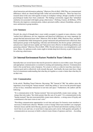 Creating and Maintaining Team Cohesion


alized interaction and information gathering.” [Harrison, Price & Bell, 1998] They are communicated
differences which are shared through both verbal and nonverbal behavior. There has been less
research done in this area with regards to teams in workplace settings, though a number of social
psychological studies have been conducted. The ﬁndings consistently suggest that “attitudinal
similarity [is] associated with higher group cohesiveness.” [Terborg, Castore, & DeNinno, 1976]
Diversity also improves communication, reduces personal conﬂict, attracts friendships, and gives
more satisfaction to group members.


2.3.4 Summary

Overall, the school of thought that is most widely accepted, in regards to team cohesion, is that
“surface-level differences are less important and deep-level differences are more important for
groups that had interacted more often” [Harrison, Price & Bell, 1998]. Harrison, Price, and Bell’s
study concluded that while homogeneous groups interacted and performed more effectively than
heterogeneous groups in the beginning, with time and information, the diverse groups’ performance
and processes improved more rapidly and “had grown more effective in identifying problems and
generating solutions” [Harrison, Price & Bell, 1998]. Overall cohesiveness was strengthened in such
cases. Hence, for optimum results, teams ought to include deep-level diversity as part of the process
for achieving cohesiveness.


2.4 Internal Environment Factors Needed in Team Cohesion

Internally there are several factors that must be present for cohesion to exist within a team. First good
and appropriate communication is essential to creating and maintaining cohesion. Communication
leads to the second factor, unity of purpose. For a team to work as a cohesive team they must share a
common goal and to collectively work towards that goal. And ﬁnally, the team must have a high
level of commitment understanding that what they do together as a team is better than what they do
on their own.


2.4.1 Communication

In the article “Building Team Cohesion: Becoming “We” Instead of “Me” the authors stress the
importance of not losing the “human moment” which they deﬁne as “not to lose the powerful impact
of face-to-face, immediate interaction in real time and space.” Furthermore, the authors add the
following:
 “It is communication in the “human moment” that most powerfully creates team synergy – the
 energy that truly makes “the whole greater than the sum of its parts.” It is communication in the
 “human moment” that also most powerfully creates team cohesion – a strong sense of loyalty and
 commitment to the team vision as one’s own.”
 “Providing communication opportunities in real time and space for forensics team members is
 necessary to build team cohesion. Whether a room or lounge where team members can congregate
 between classes and the end of the day, practice space for formal and informal coaching sessions,
 travel time in cars and vans, or social time to enjoy pizza and a movie, both quantity and quality of
 communication are necessary to build a cohesive team climate of openness and trust. . . According



6
 