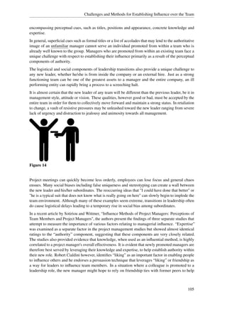 Challenges and Methods for Establishing Inﬂuence over the Team


encompassing perceptual cues, such as titles, positions and appearance, concrete knowledge and
expertise.
In general, superﬁcial cues such as formal titles or a list of accolades that may lend to the authoritative
image of an unfamiliar manager cannot serve an individual promoted from within a team who is
already well known to the group. Managers who are promoted from within an existing team face a
unique challenge with respect to establishing their inﬂuence primarily as a result of the perceptual
components of authority.
The logistical and social components of leadership transitions also provide a unique challenge to
any new leader, whether he/she is from inside the company or an external hire. Just as a strong
functioning team can be one of the greatest assets to a manager and the entire company, an ill
performing entity can rapidly bring a process to a screeching halt.
It is almost certain that the new leader of any team will be different than the previous leader, be it in
management style, attitude or vision. These qualities, however good or bad, must be accepted by the
entire team in order for them to collectively move forward and maintain a strong status. In retaliation
to change, a vault of resistive pressures may be unleashed toward the new leader ranging from severe
lack of urgency and distraction to jealousy and animosity towards all management.




Figure 14


Project meetings can quickly become less orderly, employees can lose focus and general chaos
ensues. Many social biases including false uniqueness and stereotyping can create a wall between
the new leader and his/her subordinates. The reoccurring ideas that "I could have done that better" or
"he is a typical suit that does not know what is really going on here" can slowly begin to implode the
team environment. Although many of these examples seem extreme, transitions in leadership often
do cause logistical delays leading to a temporary rise in social bias among subordinates.
In a recent article by Sotiriou and Wittmer, “Inﬂuence Methods of Project Managers: Perceptions of
Team Members and Project Managers", the authors present the ﬁndings of three separate studies that
attempt to measure the importance of various factors relating to managerial inﬂuence. “Expertise”
was examined as a separate factor in the project management studies but showed almost identical
ratings to the “authority” component, suggesting that these components are very closely related.
The studies also provided evidence that knowledge, when used as an inﬂuential method, is highly
correlated to a project manager's overall effectiveness. It is evident that newly promoted managers are
therefore best served by leveraging their knowledge and expertise, to help establish authority within
their new role. Robert Cialdini however, identiﬁes “liking” as an important factor in enabling people
to inﬂuence others and he endorses a persuasion technique that leverages “liking” or friendship as
a way for leaders to inﬂuence team members. In a situation where a colleague is promoted to a
leadership role, the new manager might hope to rely on friendship ties with former peers to help



                                                                                                      105
 