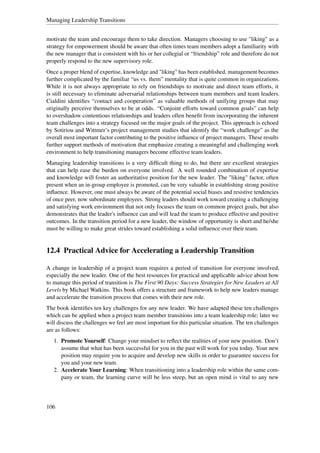 Managing Leadership Transitions


motivate the team and encourage them to take direction. Managers choosing to use "liking" as a
strategy for empowerment should be aware that often times team members adopt a familiarity with
the new manager that is consistent with his or her collegial or “friendship” role and therefore do not
properly respond to the new supervisory role.
Once a proper blend of expertise, knowledge and "liking" has been established, management becomes
further complicated by the familiar “us vs. them” mentality that is quite common in organizations.
While it is not always appropriate to rely on friendships to motivate and direct team efforts, it
is still necessary to eliminate adversarial relationships between team members and team leaders.
Cialdini identiﬁes “contact and cooperation” as valuable methods of unifying groups that may
originally perceive themselves to be at odds. “Conjoint efforts toward common goals” can help
to overshadow contentious relationships and leaders often beneﬁt from incorporating the inherent
team challenges into a strategy focused on the major goals of the project. This approach is echoed
by Sotiriou and Wittmer’s project management studies that identify the “work challenge” as the
overall most important factor contributing to the positive inﬂuence of project managers. These results
further support methods of motivation that emphasize creating a meaningful and challenging work
environment to help transitioning managers become effective team leaders.
Managing leadership transitions is a very difﬁcult thing to do, but there are excellent strategies
that can help ease the burden on everyone involved. A well rounded combination of expertise
and knowledge will foster an authoritative position for the new leader. The "liking" factor, often
present when an in-group employee is promoted, can be very valuable in establishing strong positive
inﬂuence. However, one must always be aware of the potential social biases and resistive tendencies
of once peer, now subordinate employees. Strong leaders should work toward creating a challenging
and satisfying work environment that not only focuses the team on common project goals, but also
demonstrates that the leader's inﬂuence can and will lead the team to produce effective and positive
outcomes. In the transition period for a new leader, the window of opportunity is short and he/she
must be willing to make great strides toward establishing a solid inﬂuence over their team.


12.4 Practical Advice for Accelerating a Leadership Transition

A change in leadership of a project team requires a period of transition for everyone involved,
especially the new leader. One of the best resources for practical and applicable advice about how
to manage this period of transition is The First 90 Days: Success Strategies for New Leaders at All
Levels by Michael Watkins. This book offers a structure and framework to help new leaders manage
and accelerate the transition process that comes with their new role.
The book identiﬁes ten key challenges for any new leader. We have adapted these ten challenges
which can be applied when a project team member transitions into a team leadership role; later we
will discuss the challenges we feel are most important for this particular situation. The ten challenges
are as follows:
   1. Promote Yourself: Change your mindset to reﬂect the realities of your new position. Don’t
      assume that what has been successful for you in the past will work for you today. Your new
      position may require you to acquire and develop new skills in order to guarantee success for
      you and your new team.
   2. Accelerate Your Learning: When transitioning into a leadership role within the same com-
      pany or team, the learning curve will be less steep, but an open mind is vital to any new




106
 