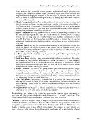 Practical Advice for Accelerating a Leadership Transition


        leader’s success. As a member of the team, you were probably familiar with the industry, the
        company, your competitors, and the market, in addition to your own speciﬁc functions and
        responsibilities on the project. However, as the new leader of the team, you may not know
        the exact details of your teammate's responsibilities, so learning about these from your team
        members will be essential.
   3.   Match Strategy to Situation: You need to understand the current business situation, and
        identify its unique challenges and opportunities. As a member of the team, you should have a
        good idea as to what the consequences and implications of transition will be, as well as a good
        sense for the team dynamics. A clear grasp of the situation will help you to develop a winning
        strategy in managing and accelerating the transition.
   4.   Secure Early Wins: Building credibility will be essential to establishing your new role on
        the team, and securing early wins is the best way to achieve this. Formal authority over your
        former peers will only carry you so far before your team members start to think, “I could
        probably do a better job.” Securing early wins will demonstrate to the team that you can plan
        and achieve tangible goals for the group, and they will probably be more willing to follow
        your lead.
   5.   Negotiate Success: Perhaps the most important relationship in your new leadership role will
        be the one between you and your new boss. It will essential that you plan and execute a series
        of conversations with your new boss regarding his/her expectations; ask what resources will
        be available to help you develop your team.
   6.   Achieve Alignment: Ensure that your goals, your team’s goals, and the organization’s goals
        are all in alignment.
   7.   Build Your Team: Inheriting a team can produce a variety of interpersonal issues. Depending
        on the nature of your transition, you may or may not be given authority to make personnel
        decisions immediately or at all. A thorough and careful assessment of the situation will help
        when making recommendations to your boss, and assist you in your own decisions as how to
        restructure your team for optimal performance.
   8.   Create Coalitions: Your success will greatly depend upon your ability to inﬂuence people
        outside your direct line of control. As the new leader of the team, you are the voice of your
        team to the organization at large. You should not only build and maintain alliances with the
        people on your own team, but also with the key individuals within the organization who are
        necessary to the ultimate success of your team.
   9.   Keep Your Balance: Transitions are extremely difﬁcult to manage; it is easy to lose perspec-
        tive, become isolated, and make bad decisions. To help maintain a balanced perspective, you
        need to develop a strong advice and counsel network both within your team and within the
        organization.
 10.    Expedite Everyone: You need to not only accelerate your own transition, but the transitions
        of everyone you work with – direct reports, bosses, and peers.
The most important challenges that pertain to a team member stepping into a management or
leadership role relate to those challenges described in numbers 1, 3, 4, and 5 from above. What
follows is a detailed description and how the challenges apply to each situation.
Challenge 1: “Promote Yourself,” relates to the psychological transition that a team member must
make when promoted to team leader. As discussed in section one, newly promoted leaders must
change their perception of themselves and re-frame their roles within the team. While it may seem
that the re-framing would be most difﬁcult for the leader’s former peers, in reality it is the new
leader whose own behavior must change. For example, team leaders will have to forgo the informal




                                                                                                  107
 