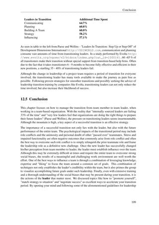 Conclusion


   Leaders in Transition                            Additional Time Spent
   Communicating                                    64.7%
   Planning                                         60.8%
   Building A Team                                  60.0%
   Strategy                                         58.2%
   Inﬂuencing                                       57.1%


As seen in table to the left from Paese and Wellins - "Leaders In Transition: Step Up or Step Off" of
Development Dimensions International http://DDIWORLD.com, communication and planning
consume vast amounts of time from transitioning leaders. In a study performed by Evolta http:
//www.evolta.org/ngcms/v2/htdocs/index.php?cat_id=1000161 , 60 –65 % of
all transitioners make their transition without special support from transition-based help ﬁrms. Often
due to the fact that it takes transitioners 6 - 9 months to become fully effective and efﬁcient in their
new positions, a startling 35 - 40% of transitioning leaders fail.
Although the change in leadership of a project team requires a period of transition for everyone
involved, the transitioning leader has many tools available to make the journey as pain free as
possible. Following proven strategies for smoother transitions and possibly seeking the advice of
leadership transition training by companies like Evolta, transitioning leaders can not only reduce the
time involved, but also increase their likelihood of success.


12.5 Conclusion

This chapter focuses on how to manage the transition from team member to team leader, when
working in a team-based organization. With the reality that "internally sourced leaders are failing
33% of the time" and "very few leaders feel that organizations are doing the right things to prepare
their future leaders" (Paese and Wellins), the pressure on transitioning leaders seems insurmountable.
Although the mountain is high, a key aspect of a successful transition is an effective strategy.
The importance of a successful transition not only lies with the leader, but also with the future
performance of the entire team. The psychological impacts of the transitional period may include
role conﬂicts and the animosity and personal doubt of other "passed over" teammates. Stress and
impaired functionality are often negative outcomes that commonly arise from role conﬂict and often
the best way to overcome such role conﬂict is to simply relinquish the prior teammate role and frame
the leadership role as a deﬁnitive new challenge. Once the new leader has successfully changed
his/her perception from team member to leader, the leader must establish inﬂuence over the team.
Although this may be extremely difﬁcult at times and require the entire team to overcome strong
social biases, the results of a meaningful and challenging work environment are well worth the
effort. One of the best ways to inﬂuence a team is through a combination of leveraging knowledge,
expertise and "liking" to focus the team around a common set of goals. This combination of
techniques not only establishes the leader’s credibility within the team, but it also primes the group
to visualize accomplishing future goals under such leadership. Finally, even with extensive training
and a thorough understanding of the social biases that may be present during your transition, it is
the actions of the leader that matter most. We discussed topics like how to "promote yourself",
"match strategy to situation" and "negotiate success" as excellent ways to accelerate your transition
period. By opening your mind and following some of the aforementioned guidelines for leadership




                                                                                                   109
 