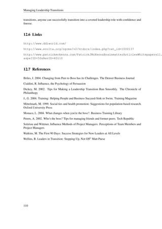 Managing Leadership Transitions


transitions, anyone can successfully transition into a coveted leadership role with conﬁdence and
ﬁnesse.


12.6 Links

http://www.ddiworld.com/
http://www.evolta.org/ngcms/v2/htdocs/index.php?cat_id=1000137
http://www.patrickmckenna.com/PatrickJMcKennaBrainmatterArticlesWhitepapers11.
aspx?ID=50&NavID=40110


12.7 References

Briles, J. 2004. Changing from Peer to Boss has its Challenges. The Denver Business Journal
Cialdini, R. Inﬂuence, the Psychology of Persuasion
Dickey, M. 2002. Tips for Making a Leadership Transition Run Smoothly. The Chronicle of
Philanthopy
J., G. 2004. Training: Helping People and Business Succeed-Sink or Swim. Training Magazine
Mittelmark, M. 1999. Social ties and health promotion: Suggestions for population-based research.
Oxford University Press
Monaco, L. 2004. What changes when you're the boss?. Business Training Library
Perets, A. 2002. Who's the boss? Tips for managing friends and former peers. Tech Republic
Sotiriou and Wittmer, Inﬂuence Methods of Project Managers: Perceptions of Team Members and
Project Managers
Watkins, M. The First 90 Days: Success Strategies for New Leaders at All Levels
Wellins, R. Leaders in Transition: Stepping Up, Not Off" Matt Paese




110
 