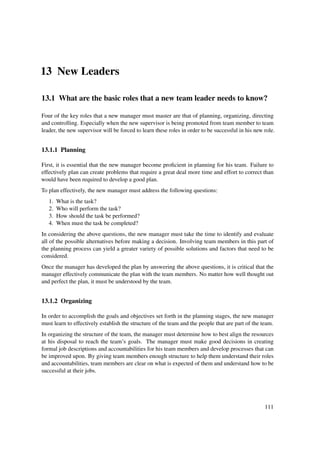 13 New Leaders

13.1 What are the basic roles that a new team leader needs to know?

Four of the key roles that a new manager must master are that of planning, organizing, directing
and controlling. Especially when the new supervisor is being promoted from team member to team
leader, the new supervisor will be forced to learn these roles in order to be successful in his new role.


13.1.1 Planning

First, it is essential that the new manager become proﬁcient in planning for his team. Failure to
effectively plan can create problems that require a great deal more time and effort to correct than
would have been required to develop a good plan.
To plan effectively, the new manager must address the following questions:
   1.   What is the task?
   2.   Who will perform the task?
   3.   How should the task be performed?
   4.   When must the task be completed?
In considering the above questions, the new manager must take the time to identify and evaluate
all of the possible alternatives before making a decision. Involving team members in this part of
the planning process can yield a greater variety of possible solutions and factors that need to be
considered.
Once the manager has developed the plan by answering the above questions, it is critical that the
manager effectively communicate the plan with the team members. No matter how well thought out
and perfect the plan, it must be understood by the team.


13.1.2 Organizing

In order to accomplish the goals and objectives set forth in the planning stages, the new manager
must learn to effectively establish the structure of the team and the people that are part of the team.
In organizing the structure of the team, the manager must determine how to best align the resources
at his disposal to reach the team’s goals. The manager must make good decisions in creating
formal job descriptions and accountabilities for his team members and develop processes that can
be improved upon. By giving team members enough structure to help them understand their roles
and accountabilities, team members are clear on what is expected of them and understand how to be
successful at their jobs.




                                                                                                    111
 