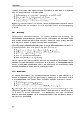 New Leaders


Secondly, the new team leader must organize the people within his team. Some of the important
steps in organizing the people on the team include:
   1.   Understanding the factors that make a team member successful in his job
   2.   Interviewing to ﬁnd the right candidate to join the team
   3.   Establishing and providing effective training for new team members
   4.   Ongoing training and development of team members
By providing sufﬁcient structure to team members, selecting the right members for the team and train-
ing team members, the new manager can effectively organize the team and increase the probability
of success.


13.1.3 Directing

The most difﬁcult and complicated role that a new supervisor must learn is that of directing. Once
the manager has planned for his team, set forth structure within the team, and selected and trained
team members, he must then develop the skill necessary to direct his team in the work. The main
skills that must be mastered are leading, communicating, and motivating.
Although leading is a difﬁcult skill to teach, there are several skills that a manager can develop to
become a better leader. Some of the key skills that can be developed are:
   1.   Empathy and the ability to listen and understand others point of view
   2.   Understand own strengths and weaknesses and how they affect the team
   3.   Show team members a willingness to work
   4.   Show and spread excitement within team
   5.   Show willingness to take on responsibility
Another key skill that a new manager must develop to become proﬁcient at directing his team is
communication. Effective communication is centered on the receiver of the communication receiving
the same message as was intended by the sender. A new manager must take initiative ensure that the
communication within the team is achieving the necessary results.


13.1.4 Controlling

The ﬁnal role that a new team leader must learn to perform is controlling the team. Once the roles of
planning, organizing and directing have been fulﬁlled, the manager must be able to control the work
to be completed by the team. The steps that are involved in establishing control over a team are:
   1. Establish a means to measure performance
   2. Measure results against established metrics
   3. Make corrections to performance to meet established performance goals
By following the above steps, the new manager can gain a means of understanding the team’s
strengths and opportunities for improvement, as well as identify best practices within the team that
can be shared with the other team members. Along with following these steps, it may become
necessary to discipline employees who are unable or unwilling to change their behavior in order to
meet established requirements.




112
 