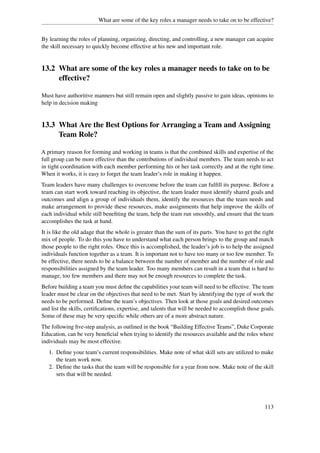 What are some of the key roles a manager needs to take on to be effective?


By learning the roles of planning, organizing, directing, and controlling, a new manager can acquire
the skill necessary to quickly become effective at his new and important role.


13.2 What are some of the key roles a manager needs to take on to be
     effective?

Must have authoritive manners but still remain open and slightly passive to gain ideas, opinions to
help in decision making


13.3 What Are the Best Options for Arranging a Team and Assigning
     Team Role?

A primary reason for forming and working in teams is that the combined skills and expertise of the
full group can be more effective than the contributions of individual members. The team needs to act
in tight coordination with each member performing his or her task correctly and at the right time.
When it works, it is easy to forget the team leader’s role in making it happen.
Team leaders have many challenges to overcome before the team can fulﬁll its purpose. Before a
team can start work toward reaching its objective, the team leader must identify shared goals and
outcomes and align a group of individuals them, identify the resources that the team needs and
make arrangement to provide these resources, make assignments that help improve the skills of
each individual while still beneﬁting the team, help the team run smoothly, and ensure that the team
accomplishes the task at hand.
It is like the old adage that the whole is greater than the sum of its parts. You have to get the right
mix of people. To do this you have to understand what each person brings to the group and match
those people to the right roles. Once this is accomplished, the leader’s job is to help the assigned
individuals function together as a team. It is important not to have too many or too few member. To
be effective, there needs to be a balance between the number of member and the number of role and
responsibilities assigned by the team leader. Too many members can result in a team that is hard to
manage, too few members and there may not be enough resources to complete the task.
Before building a team you must deﬁne the capabilities your team will need to be effective. The team
leader must be clear on the objectives that need to be met. Start by identifying the type of work the
needs to be performed. Deﬁne the team’s objectives. Then look at those goals and desired outcomes
and list the skills, certiﬁcations, expertise, and talents that will be needed to accomplish those goals.
Some of these may be very speciﬁc while others are of a more abstract nature.
The following ﬁve-step analysis, as outlined in the book “Building Effective Teams”, Duke Corporate
Education, can be very beneﬁcial when trying to identify the resources available and the roles where
individuals may be most effective.
   1. Deﬁne your team’s current responsibilities. Make note of what skill sets are utilized to make
      the team work now.
   2. Deﬁne the tasks that the team will be responsible for a year from now. Make note of the skill
      sets that will be needed.




                                                                                                    113
 