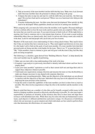 New Leaders


   3. Take an inventory of the team members and the skills that they have. Make note of any dormant
      skills that team members have the potential to enhance and bring to the group.
   4. Compare the tasks in step one and step two with the skills that your team has. Are there any
      gaps? Do you have back-up for each person? Where can cross functional roles help provide
      redundancy?
   5. Consider readjusting the team. Are there areas that need development? How quickly do they
      need to be developed? What capabilities should you look for in seeking new members?
When assigning roles you must also look at how the members work together. Personal challenges
can have a deﬁnite affect on how the team works and how quickly tasks are completed. Make a list of
the norms that you want for your team. If you want everyone to ﬁnish work at 4:30 the night before a
meeting, don’t look to someone who is a last minute type of person. If you want a casual working
relationship where ideas are shared easily, don’t look to a person who always wants sole credit for
work done. Look for and ﬁnd people who can ﬁt into your list of norms.
Members of the team need a clear understanding of what is being asked of them. They need to know
that if they are unclear they have someone to go to. They need support and direction at every step.
It is the leader’s job to ﬁnd out the goals of each team member. If a team member feels that their
personal goals are being met they work harder for the team. There is no “I” in team but there is a
“Me.” Team members want to continue to grow and will grow with the team if they feel like their
goals are being recognized.
The following is a checklist, again derived from “Building Effective Teams”, to help identify the
roles each member may be capable of performing.
• Make sure you start with a clear understanding of the work to be done.
• Complete a gap analysis as previously described to identify individual talents and how best to
  employ them.
• Learn your team members’ aspirations as well as their current skill sets and align their roles to
  support these objectives whenever possible.
• Understand your organizations strategic direction and structure the team so it has the ﬂexibility to
  make any changes necessary to stay aligned with corporate objectives.
• Determine your overarching priorities. Make sure the objectives of the individuals are not allowed
  to interfere with the objectives of the team. Individual roles may have to be adjusted over time to
  help keep the team priorities at the forefront.
• Scope the work to match the capabilities of the team members you have to draw from as much as
  possible. This often involves negotiation to shape the roles to the members and the members to the
  roles.
Keep in mind that there are a number of roles that can be formally assigned within teams in the
interest of helping workﬂow proceed as effectively and efﬁciently as possible. It is the team leader’s
responsibility to perform an inventory of the resources they have to draw from and align those
resources with identiﬁed team roles. While there may be some roles that are fundamental to most
teams, each objective is different and therefore each team is unique. It is the process of identifying
which roles are necessary in a given situation and which individuals are best suited to perform those
roles that determines the effectiveness of a team leader.




114
 