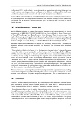 Internal Environment Factors Needed in Team Cohesion


 to Bormann(1990), highly cohesive groups interact in an open climate where individuals are free
 to ask questions and disagree with one another; even the ability to work through inevitable team
 conﬂict in such a constructive climate will only serve to strengthen team cohesion.”
In order to build cohesion within any team whether it be a sports team or work team communication is
an essential ingredient. Providing opportunities for the team members to interact socially is necessary
to help build trust. In addition, a safe environment in which the team can deal with conﬂict is critical
to team cohesion.


2.4.2 Unity of Purpose or a Common Goal

A critical factor that must be present for groups or teams to experience cohesion is to have a
common goal. In SELF-MANAGING WORK TEAMS:An Empirical Study of Group Cohesiveness
in “Natural Work Groups” at a Harley-Davidson Motor Company Plant, the authors state: “that
highly cohesive groups tend to perform better because they have high commitment to attaining group
goals (e.g., Stogdill, 1972), and because the members are more sensitive to others in the group, they
are more willing to assist each other (e.g., Schachter, Ellertson, McBride,&Gregory, 1951).”
Additional support to the importance of a common goal in building and maintaining a common goal
is found in “Buliding Team Cohesion: Becoming “We” Instead of “Me” where the author relates the
following:
 “Since cohesion is believed to be one of the distinguishing characteristics of a high-performance
 team, what is this powerful team quality and how is it cre-ated? According to Bollen and Hoyle
 (1979), cohesion is the degree of attraction members feel toward one another and the team; "it
 is a feeling of deep loyalty, of esprit de corps, the degree to which each individual has made the
 team's goal his or her own, a sense of belonging, and a feeling of morale" (as cited in Beebe &
 Masterson, 2000, p. 122). Though cohesion is rooted in the feelings team mem-bers have for one
 another as well as a common goal, creating, shaping, and strengthening those feelings relies on
 the use of effective communication. Communication scholars have long agreed that group or team
 cohesion is as much about the relationships created as the task at hand, and success in both fos-ters
 the development of team cohesion. (Bormann, 1990).
Without a purpose or a common goal a team will eventually splinter into separate individuals working
towards their own personal agendas and not together toward a team goal. It is important for team
members to see themselves as a part of the group working towards a goal for cohesiveness to exist.


2.4.3 Commitment

Teams that are not committed to each other or a common goal do not experience cohesion and are
much more like to leave the team or even the organization. In the article "Commitment and the
Control of Organizational Behavior and Belief" the author states the following:
 "Commitment also derives from the relation of an employee's job to those of other in the organization.
 Some jobs are rather isolated and can be done independently of other jobs in the organization. It has
 been found that jobs which are not integrated with the work activities of others tend to be associated
 with less favorable attitudes. (Sheperd, 1973). Gow, Clarkand dossett (1974), for instance ﬁnd
 that telephone operators who quit tend to be those who are not integrated into the work group.
 Work integration can affect commitment by the fact that integrated jobs are likely to be associated



                                                                                                      7
 