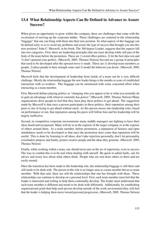 What Relationship Aspects Can Be Deﬁned in Advance to Assure Success?


13.4 What Relationship Aspects Can Be Deﬁned in Advance to Assure
     Success?

When given an opportunity to grow within the company, there are challenges that come with the
excitement of moving up the corporate ladder. These challenges are centered in the relationship
“baggage” that one can bring with them into their new position. So what aspects of this baggage can
be deﬁned early so as to avoid any problems and assure the type of success that brought you into this
new position? John C. Maxwell, in his book, The 360 degree Leader, suggests that the aspects fall
into two categories. First, there are leadership principles that one must develop while still part of the
body of the team before the promotion. These are 1) avoid ofﬁce politics, 2) let the best idea win and
3) don’t pretend your perfect. (Maxwell, 2005, Thomas Nelson) Second are a group of principles
that need to be developed after the upward move is made. These are 1) develop team members as
people, 2) place people in their strength zones and 3) model the behavior you desire. (Maxwell, 2005,
Thomas Nelson)
Maxwell feels that the development of leadership from inside of a team can be a very difﬁcult
challenge. Mostly the relationship baggage the new leader brings is the months or years of established
interaction with co-workers. This baggage can be minimized with some concerted effort when
interacting as a team member.
First, Maxwell deﬁnes playing politics as “changing who you appear to be or what you normally do
to gain an advantage with whoever currently has power.” (Maxwell, 2005, Thomas Nelson) Many
organizations drive people to feel that they must play these politics to get ahead. The suggestion
made by Maxwell is that once a person participates in these politics, their reputation among their
peers is one of trying to get ahead without merit. As this person moves into leadership roles, based
on performance or not, that reputation among his peers will follow him and his leadership will be
largely ineffective.
Second, in competitive corporate environments many middle managers are ﬁghting to have their
ideas heard and recognized. Many will do so at the expense of the larger company or at the expense
of others around them. As a team member, before promotion, a reputation of fairness and open
mindedness needs to be developed so that once the promotion does come that reputation will be
useful. This is done by listening to all ideas, don’t take rejection personally, don’t let personality
overshadow purpose and ﬁnally, protect creative people and the ideas they generate. (Maxwell, 2005,
Thomas Nelson)
Finally, while working within a team, one should never put on the air of superiority, even in success.
The way to combat this is to be real when dealing with oneself. Be quick to admit faults, ask for
advice and worry less about what others think. People who are real draw others to them and are
easily trusted.
Once the transition has been made to the leadership role, the relationship baggage is still there and
still needs to be dealt with. The person in this role is no longer seen as a team member but an ex-team
member. With that said, there are still the relationships that one has brought with them. These
relationships can continue to develop on a personal level. First, each team member must feel that the
leader is interested and willing to help them continually develop. The leader must understand that
each team member is different and needs to be dealt with differently. Additionally, by establishing
organizational goals that help each person develop outside of the work environment they will feel
that the leader is helping them move toward personal progression. (Maxwell, 2005, Thomas Nelson)




                                                                                                    115
 