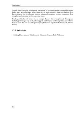 New Leaders


Second, many leaders fail in ﬁnding the “sweet spot” of each team member is essential as a team
leader. Many people feel under utilized when they are performing tasks that do not challenge them.
By spending the time to understand strengths and then allowing team members to maximize those
strengths, new leaders can develop successful teams.
Finally, good leaders will always lead by example. Leaders that move up through the corporate
ladder by performing at high levels, achieving goals and being real can then expect the same behavior
from the teams they now lead. This principle may be the most important. (Maxwell, 2005, Thomas
Nelson)


13.5 References

• Building Effective teams, Duke Corporate Education, Dearborn Trade Publishing.




116
 