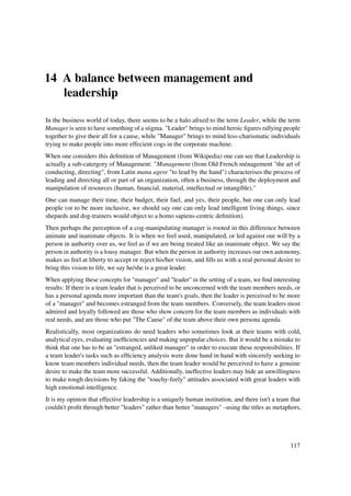 14 A balance between management and
   leadership

In the business world of today, there seems to be a halo aﬁxed to the term Leader, while the term
Manager is seen to have something of a stigma. "Leader" brings to mind heroic ﬁgures rallying people
together to give their all for a cause, while "Manager" brings to mind less-charismatic individuals
trying to make people into more effecient cogs in the corporate machine.
When one considers this deﬁnition of Management (from Wikipedia) one can see that Leadership is
actually a sub-catergory of Management: "Management (from Old French ménagement "the art of
conducting, directing", from Latin manu agere "to lead by the hand") characterises the process of
leading and directing all or part of an organization, often a business, through the deployment and
manipulation of resources (human, ﬁnancial, material, intellectual or intangible)."
One can manage their time, their budget, their fuel, and yes, their people, but one can only lead
people (or to be more inclusive, we should say one can only lead intelligent living things, since
shepards and dog-trainers would object to a homo sapiens-centric deﬁnition).
Then perhaps the perception of a cog-manipulating manager is rooted in this difference between
animate and inanimate objects. It is when we feel used, manipulated, or led against our will by a
person in authority over us, we feel as if we are being treated like an inanimate object. We say the
person in authority is a lousy manager. But when the person in authority increases our own autonomy,
makes us feel at liberty to accept or reject his/her vision, and ﬁlls us with a real personal desire to
bring this vision to life, we say he/she is a great leader.
When applying these concepts for "manager" and "leader" in the setting of a team, we ﬁnd interesting
results: If there is a team leader that is perceived to be unconcerned with the team members needs, or
has a personal agenda more important than the team's goals, then the leader is perceived to be more
of a "manager" and becomes estranged from the team members. Conversely, the team leaders most
admired and loyally followed are those who show concern for the team members as individuals with
real needs, and are those who put "The Cause" of the team above their own persona agenda.
Realistically, most organizations do need leaders who sometimes look at their teams with cold,
analytical eyes, evaluating inefﬁciencies and making unpopular choices. But it would be a mistake to
think that one has to be an "estranged, unliked manager" in order to execute these responsibilities. If
a team leader's tasks such as efﬁciency analysis were done hand in hand with sincerely seeking to
know team members individual needs, then the team leader would be perceived to have a genuine
desire to make the team more successful. Additionally, ineffective leaders may hide an unwillingness
to make tough decisions by faking the "touchy-feely" attitudes associated with great leaders with
high emotional-intelligence.
It is my opinion that effective leadership is a uniquely human institution, and there isn't a team that
couldn't proﬁt through better "leaders" rather than better "managers" –using the titles as metaphors,




                                                                                                  117
 