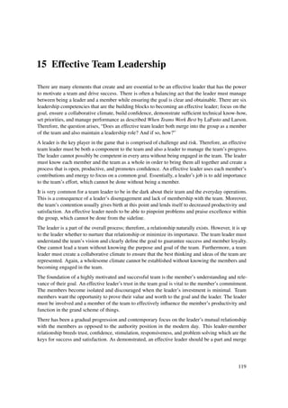 15 Effective Team Leadership

There are many elements that create and are essential to be an effective leader that has the power
to motivate a team and drive success. There is often a balancing act that the leader must manage
between being a leader and a member while ensuring the goal is clear and obtainable. There are six
leadership competencies that are the building blocks to becoming an effective leader; focus on the
goal, ensure a collaborative climate, build conﬁdence, demonstrate sufﬁcient technical know-how,
set priorities, and manage performance as described When Teams Work Best by LaFasto and Larson.
Therefore, the question arises, “Does an effective team leader both merge into the group as a member
of the team and also maintain a leadership role? And if so, how?”
A leader is the key player in the game that is comprised of challenge and risk. Therefore, an effective
team leader must be both a component to the team and also a leader to manage the team’s progress.
The leader cannot possibly be competent in every area without being engaged in the team. The leader
must know each member and the team as a whole in order to bring them all together and create a
process that is open, productive, and promotes conﬁdence. An effective leader uses each member’s
contributions and energy to focus on a common goal. Essentially, a leader’s job is to add importance
to the team’s effort, which cannot be done without being a member.
It is very common for a team leader to be in the dark about their team and the everyday operations.
This is a consequence of a leader’s disengagement and lack of membership with the team. Moreover,
the team’s contention usually gives birth at this point and lends itself to decreased productivity and
satisfaction. An effective leader needs to be able to pinpoint problems and praise excellence within
the group, which cannot be done from the sideline.
The leader is a part of the overall process; therefore, a relationship naturally exists. However, it is up
to the leader whether to nurture that relationship or minimize its importance. The team leader must
understand the team’s vision and clearly deﬁne the goal to guarantee success and member loyalty.
One cannot lead a team without knowing the purpose and goal of the team. Furthermore, a team
leader must create a collaborative climate to ensure that the best thinking and ideas of the team are
represented. Again, a wholesome climate cannot be established without knowing the members and
becoming engaged in the team.
The foundation of a highly motivated and successful team is the member’s understanding and rele-
vance of their goal. An effective leader’s trust in the team goal is vital to the member’s commitment.
The members become isolated and discouraged when the leader’s investment is minimal. Team
members want the opportunity to prove their value and worth to the goal and the leader. The leader
must be involved and a member of the team to effectively inﬂuence the member’s productivity and
function in the grand scheme of things.
There has been a gradual progression and contemporary focus on the leader’s mutual relationship
with the members as opposed to the authority position in the modern day. This leader-member
relationship breeds trust, conﬁdence, stimulation, responsiveness, and problem solving which are the
keys for success and satisfaction. As demonstrated, an effective leader should be a part and merge




                                                                                                     119
 
