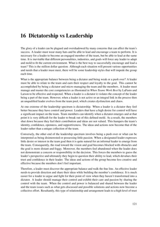 16 Dictatorship vs Leadership

The glory of a leader can be plagued and overshadowed by many concerns that can affect the team’s
success. A leader must wear many hats and be able to lead and encourage a team to perform. It is
necessary for a leader to become an engaged member of the team, but be able to lead at the same
time. It is inevitable that different personalities, industries, and goals will force any leader to adapt
and mold to ﬁt the current environment. What is the best way to successfully encourage and lead a
team? This is the million dollar question. Although each situation will present various opportunities
and needs that a leader must meet, there will be some leadership styles that will impede the group
each time.
What is the appropriate balance between being a dictator and being weak or a push over? A leader
must be able to relate to the team and earn their respect and loyalty to the goal. This cannot be
accomplished by being a dictator and micro managing the team and the members. A leader must
manage and master the core competencies as illustrated in When Teams Work Best by LaFasto and
Larson to be effective and respected. When a leader is a dictator it violates the concept of the leader
being a part of the team. However, when a leader is not active or an integral link in the process then
an unqualiﬁed leader evolves from the team pool, which creates dysfunction and chaos.
At one extreme of the leadership spectrum is dictatorship. When a leader is a dictator they feel
better because they have control and power. Leaders that have a high desire for control will have
a signiﬁcant impact on the team. Team members can identify when a dictator emerges and at that
point it is very difﬁcult for the leader to break out of this deﬁned mold. As a result, the members
shut down because they feel their contribution and ideas are not valued. This hampers the team’s
identity, conﬁdence, openness, and supportiveness. The ideas and actions now become that of the
leader rather than a unique collection of the team.
Conversely, the other end of the leadership spectrum involves being a push over or what can be
interpreted as being disinterested or possessing little passion. When a designated leader expresses
little desire or interest in the team goal then it is quite natural for an informal leader to emerge from
the team. Consequently, the road toward the vision and goal becomes blocked with obstacles and
the goal is more distant and foggy. Moreover, the members feel abandoned when the leader does
not demonstrate a concern or responsibility in the decision. This forces the members to guess the
leader’s perspective and ultimately they begin to question their ability to lead, which devalues their
trust and conﬁdence in their leader. The ideas and actions of the group become less creative and
effective because the members don’t feel important.
Therefore, a leader must discover the appropriate balance and walk the ﬁne line. An effective leader
needs to provide direction and share their ideas while building the member’s conﬁdence. It is much
easier for a leader to argue and ﬁght for their point of view when they haven’t transformed into a
dictator. A leader should manage their control and exhibit their care and passion by sharing the
control with the team. When the control and power is balanced and shared between the leader
and the team issues such as what gets discussed and possible solutions and actions now become a
collective effort. Resultantly, this type of relationship and arrangement leads to a high level of trust



                                                                                                     121
 