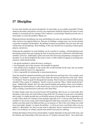17 Discipline

So, how much should your team be disciplined? As team leader, are you wholly responsible? Clearly,
whatever procedures and policies exist for your organization should be followed, but what if a team
member is consistently late for meetings? Or if someone is social loaﬁng? Should you be the one, as
team leader, to correct the problem? Maybe not.
Balancing between disciplining your team and building your team can sometimes be difﬁcult and is
often viewed as two opposite behaviors. However, by building a stronger team, you can also develop
a team that essentially self-disciplines. By building in mutual accountability into your team, the team
will become self-disciplining. Team building, to this end, should focus on gaining common goals,
purpose, and process.
Following the guidelines for team building can be essential in creating a self-disciplining team.
Developing ground rules and assigning the task of ensuring each rule is followed to individual team
members can be key. Additionally, spend some team time discussing and planning consequences for
discipline. It can also be helpful for the team to create a visible method of logging or recording team
measures, which should include:
• the agreed standards to which the team is working to
• how frequently each of the measures will normally be repeated
• who should receive feedback on the results (this would normally be the team, but can include
  people outside the team if it is appropriate)
• who is responsible for initiating the re-measurement process
Team fun should be planned around the goals (both short term and long term). For example, team
building “ice breakers” are great only if they further the mission and function of the team. Select
“ice breakers” based on goals for that particular meeting. Need to increase communication among
members? Play a game of “telephone.” Need to work on creativity? Play a “think outside the box”
game. Additionally, though, don’t de-value general bonding and getting to know team members.
Supporting the team barbecue or coffee break can go a long way toward improving team morale, as
well as creating a team that knows and trusts each other better.
In reality, though, teams may not easily become self-disciplining. How do you, as a team leader, then
discipline a team in the real world without losing all the fun? If someone on your team is not pulling
their weight, it is highly possible they are blissfully unaware of the problem. Find an appropriate way
to talk to them about, be it during a team meeting (especially if it’s a concern with more than one
member) or one-on-one, using a task-oriented approach rather than a personal one. Perhaps there is
another issue that needs to be addressed that you are unaware of. One of the worse things you could
do as team leader, though, is to ignore the problem – it will no go away or get better unless you can
address it. Remember, too, that you may need to ultimately remove someone from your team, if
there is no resolution, no solution, and the team and the team goal are suffering.
Finding that balance between fun and discipline is largely dependent on the goal of the team, and
the situation and relationships of the team and you. It’s largely a personal choice – but a great team



                                                                                                   123
 